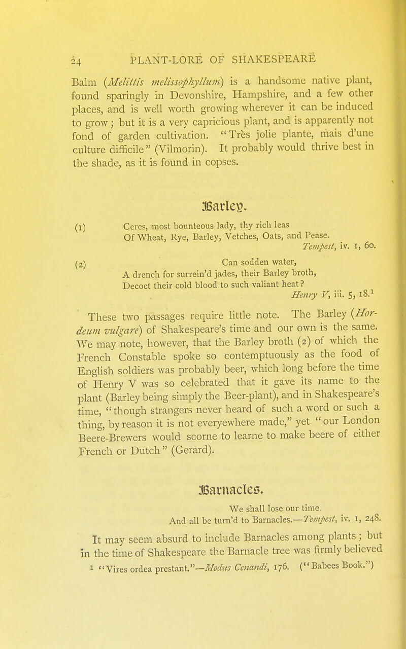 Balm {Meliltis melissophylliim) is a handsome native plant, fomid sparingly in Devonshire, Hampshire, and a few other places, and is well worth gi-owing wherever it can be induced to grow; but it is a very capricious plant, and is apparently not fond of garden cultivation. Trbs jolie plante, mais d'une culture difficile (Vilmorin). It probably would thrive best in the shade, as it is found in copses. (1) Ceres, most bounteous lady, thy rich leas Of Wheat, Rye, Barley, Vetches, Oats, and Pease. Tempest, iv. i, 60. (2) Can sodden water, A drench for surrein'd jades, their Barley broth. Decoct their cold blood to such valiant heat ? Henry V, iii. S, These two passages require little note. The Barley {ffor- deiun viilgare) of Shakespeare's time and our own is the same. ^Ve may note, however, that the Barley broth (2) of which the French Constable spoke so contemptuously as the food of English soldiers was probably beer, which long before the time of Henry V was so celebrated that it gave its name to the plant (Barley being simply the Beer-plant), and in Shakespeare's time,  though strangers never heard of such a word or such a thing, by reason it is not everyewhere made, yet our London Beere-Brewers would scorne to learne to make beere of either French or Dutch  (Gerard). JSai'uacles. We shall lose our lime. And all be turn'd to Barnacles.—7^;w/tfJ/, iv. 1, 248. It may seem absurd to include Barnacles among plants \ but in the time of Shakespeare the Barnacle tree was firmly believed 1 Vires ordea prestant.—Ccmndi, 176. (Babees Book.)