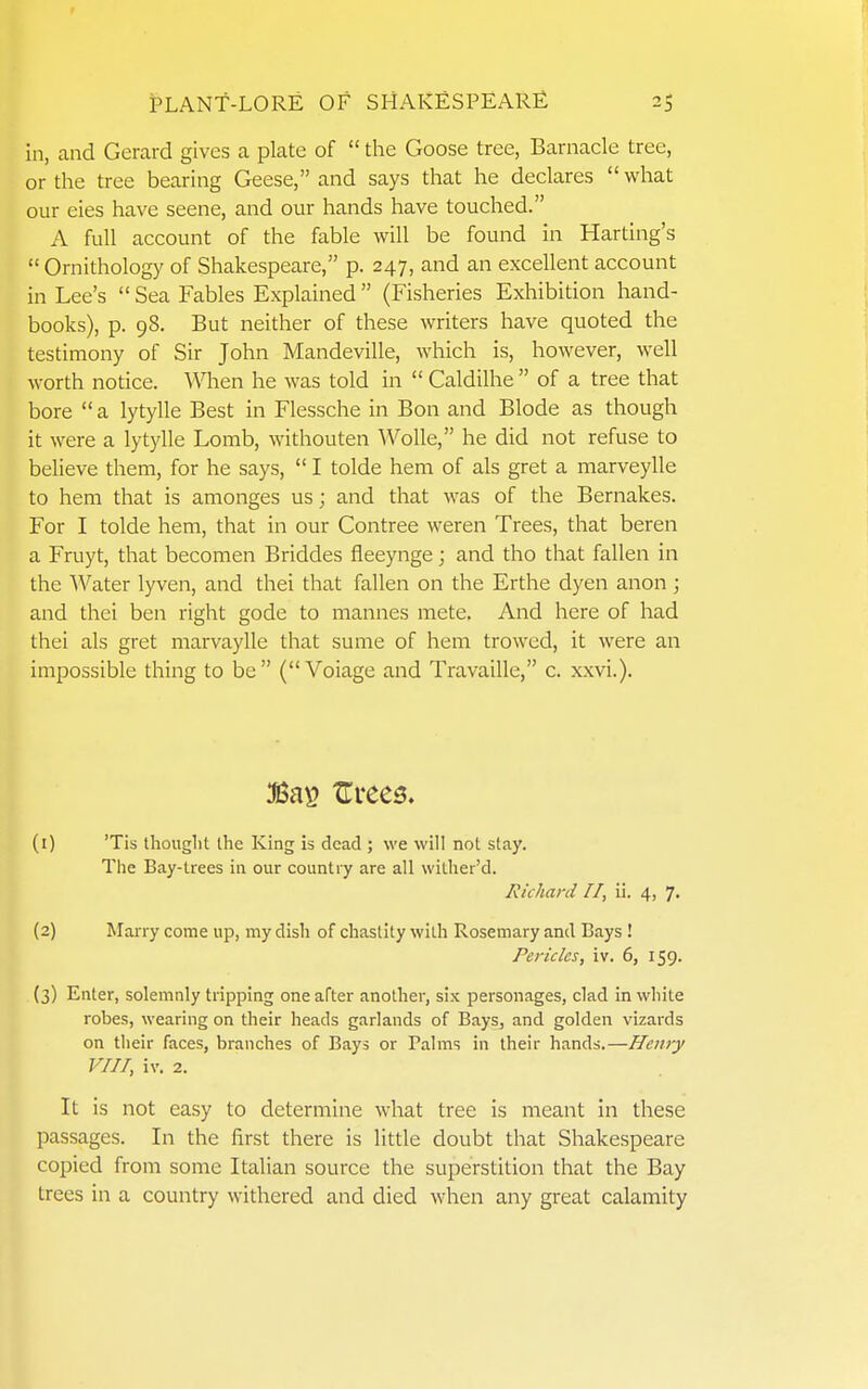 in, and Gerard gives a plate of  the Goose tree, Barnacle tree, or the tree bearing Geese, and says tliat he declares what our eies have seene, and our hands have touched. A full account of the fable will be found in Harting's Ornithology of Shakespeare, p. 247, and an excellent account in Lee's  Sea Fables Explained  (Fisheries Exhibition hand- books), p. 98. But neither of these writers have quoted the testimony of Sir John Mandeville, which is, however, well worth notice. When he was told in  Caldilhe  of a tree that bore  a lytylle Best in Flessche in Bon and Blode as though it were a lytylle Lomb, withouten Wolle, he did not refuse to believe them, for he says,  I tolde hem of als gret a marveylle to hem that is amonges us; and that was of the Bernakes. For I tolde hem, that in our Contree weren Trees, that beren a Fruyt, that becomen Briddes fleeynge; and tho that fallen in the Water lyven, and thei that fallen on the Erthe dyen anon ; and thei ben right gode to mannes mete. And here of had thei als gret marvaylle that sume of hem trowed, it were an impossible thing to be (Voiage and Travaille, c. xxvi.). :Ba>s tTrees. (0 'Tis tliouglit the King is dead ; we will not stay. The Bay-trees in our country are all wilher'd. Richard 11, ii. 4, 7, (2) MaiTy come up, my dish of chastity with Rosemary and Bays! Pericles, iv. 6, 159. (3) Enter, solemnly tripping one after another, six personages, clad in white robes, wearing on their heads garlands of Bays, and golden vizards on their faces, branches of Bays or Palms in their hands.—Henry VIII, iv. 2. It is not easy to determine what tree is meant in these passages. In the first there is little doubt that Shakespeare copied from some Italian source the superstition that the Bay trees in a country withered and died when any great calamity