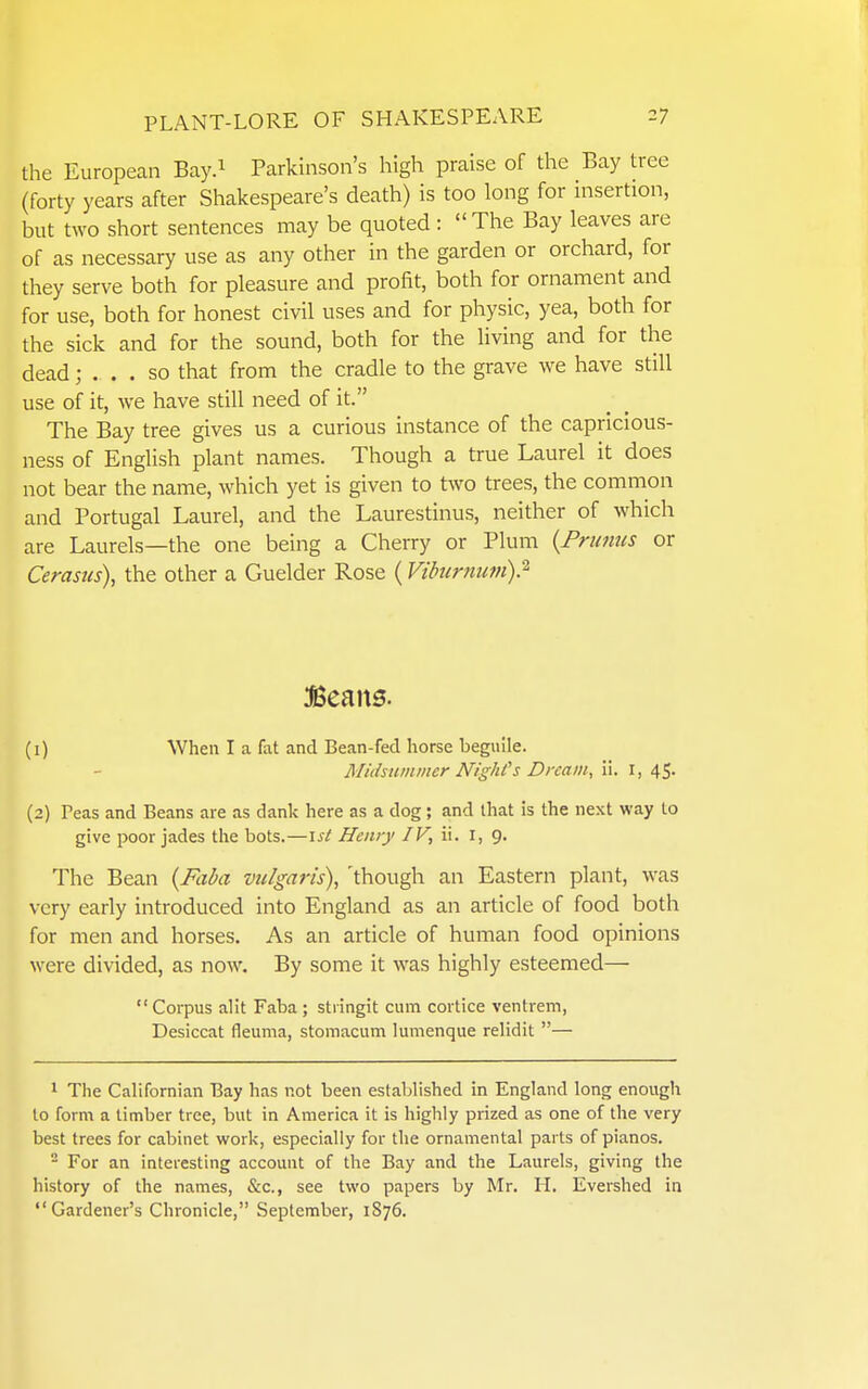 the European Bay.i Parkinson's high praise of the Bay tree (forty years after Shakespeare's death) is too long for insertion, but two short sentences may be quoted: The Bay leaves are of as necessary use as any other in the garden or orchard, for they serve both for pleasure and profit, both for ornament and for use, both for honest civil uses and for physic, yea, both for the sick and for the sound, both for the living and for the dead; ... so that from the cradle to the grave we have still use of it, we have still need of it. The Bay tree gives us a curious instance of the capricious- ness of English plant names. Though a true Laurel it does not bear the name, which yet is given to two trees, the common and Portugal Laurel, and the Laurestinus, neither of which are Laurels—the one being a Cherry or Plum {Primus or Cerasus), the other a Guelder Rose ( Vihcrnuvi)? (1) When I a fat and Bean-fed horse beguile. Midsummer Nighi's Dream, il. i, 45. (2) Teas and Beans are as dank here as a dog; and that is the next way to give poor jades the bots,—ist Henry /F, ii. i, 9. The Bean {Faba vulgaris), 'though an Eastern plant, was very early introduced into England as an article of food both for men and horses. As an article of human food opinions were divided, as now. By some it was highly esteemed—  Corpus alit Faba ; stiingit cum cortice ventrem, Desiccat fleuma, stomacum lumenque relidit — ^ The Californian Bay has not been established in England long enough to form a timber tree, but in America it is highly prized as one of the very best trees for cabinet work, especially for the ornamental parts of pianos. - For an interesting account of the Bay and the Laurels, giving the history of the names, &c., see two papers by Mr. H. Evershed in Gardener's Chronicle, September, 1876.