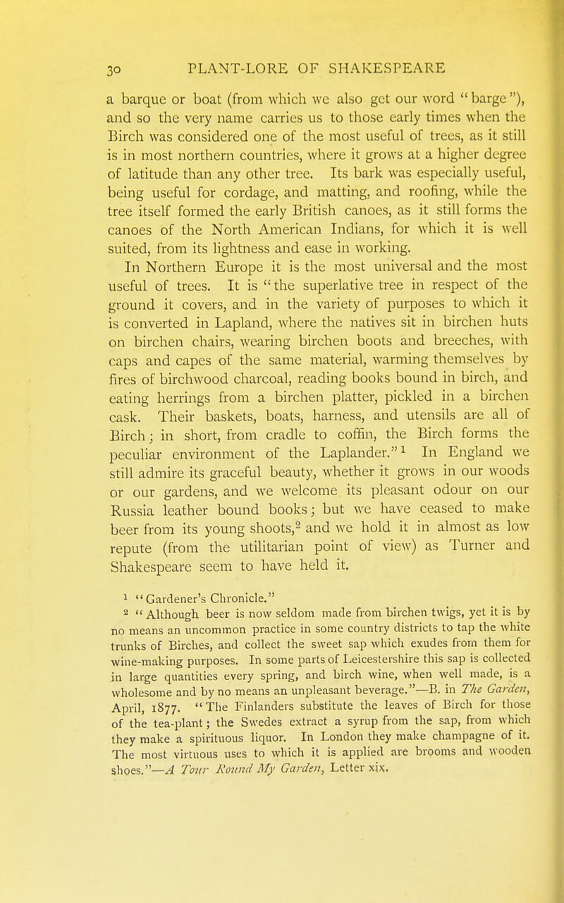 a barque or boat (from which we also get our word  barge ), and so the very name carries us to those early times when the Birch was considered one of the most useful of trees, as it still is in most northern countries, where it grows at a higher degree of latitude than any other tree. Its bark was especially useful, being useful for cordage, and matting, and roofing, while the tree itself formed the early British canoes, as it still forms the canoes of the North American Indians, for which it is well suited, from its lightness and ease in working. In Northern Europe it is the most universal and the most useful of trees. It is the superlative tree in respect of the ground it covers, and in the variety of purposes to wliich it is converted in Lapland, where the natives sit in birchen huts on birchen chairs, wearing birchen boots and breeches, with caps and capes of the same material, warming themselves by fires of birchwood charcoal, reading books bound in birch, and eating herrings from a birchen platter, pickled in a birchen cask. Their baskets, boats, harness, and utensils are all of Birch; in short, from cradle to coffin, the Birch forms the peculiar environment of the Laplander. ^ In England we still admire its graceful beauty, whether it grows in our woods or our gardens, and we welcome its pleasant odour on our Russia leather bound books; but we have ceased to make beer from its young shoots,^ and we hold it in almost as low repute (from the utilitarian point of view) as Turner and Shakespeare seem to have held it. 1 Gardener's Chronicle. 2  Although beer is now seldom made from birchen twigs, yet it is by- no means an uncommon practice in some country districts to tap the white trunks of Birches, and collect the sweet sap which exudes from them for wine-making purposes. In some parts of Leicestershire this sap is collected in large quantities every spring, and birch wine, when well made, is a wholesome and by no means an unpleasant beverage.—B. in The Garden, April, 1877. The Finlanders substitute the leaves of Birch for those of the tea-plant; the Swedes extract a syrup from the sap, from which they make a spirituous liquor. In London they make champagne of it. The most virtuous uses to which it is applied are brooms and wooden shpes.—.<4 Tour Round My Garden, Letter xix.