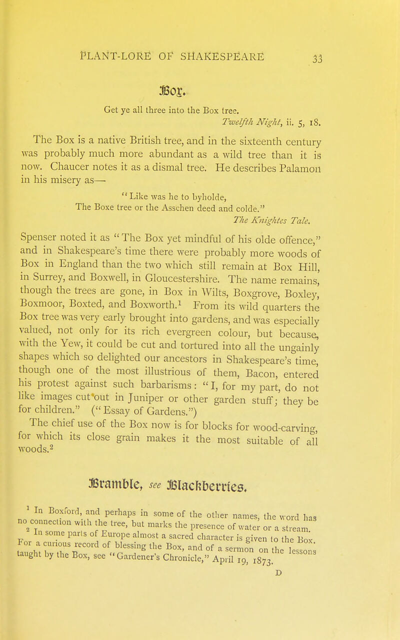 Get ye all three into the Box tree. Twelfth Night, ii. 5, i8. The Box is a native British tree, and in the sixteenth century was probably much more abundant as a wild tree than it is now. Chaucer notes it as a dismal tree. He describes Palamou in his misery as—  Like was he to byholde, The Boxe tree or the Asschen deed and colde. The Knighlcs Talc. Spenser noted it as  The Box yet mindful of his olde offence, and in Shakespeare's time there were probably more woods of Box in England than the two which still reiTiain at Box Hill, in Surrey, and Boxwell, in Gloucestershire. The name remains, though the trees are gone, in Box in Wilts, Boxgrove, Boxley' Boxmoor, Boxted, and Boxworth.i From its wild quarters the Box tree was very early brought into gardens, and was especially valued, not only for its rich evergreen colour, but because, with the Yew, it could be cut and tortured into all the ungainly shapes which so delighted our ancestors in Shakespeare's time, though one of the most illustrious of them, Bacon, entered his protest against such barbarisms:  I, for my part, do not like images cut-out in Juniper or other garden stuff;' they be for children. ( Essay of Gardens.) The chief use of the Box now is for blocks for wood-carving, for which its close grain makes it the most suitable of all woods.2 Bramble, see Blacftbenies. ^ In Boxford, and perhaps in some of the other names, the word has no conneclion wUh the tree, but marks the presence of wate; or a stream In some parts of Europe almost a sacred character is given lo the Bo^- For a curious record of blessing the Box, and of a sermon on the lesson; taught by the Box, see Gardener's Chronicle, April 19 isTs