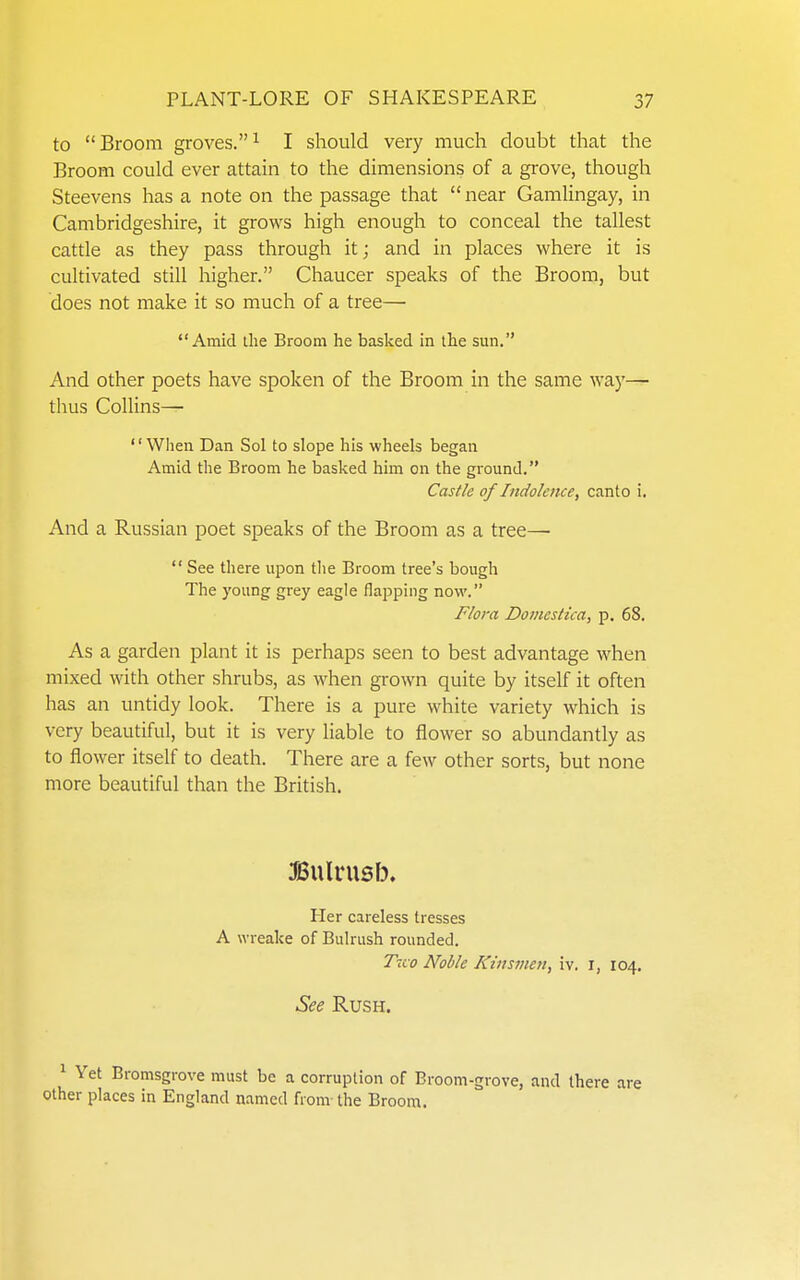 to  Broom groves. ^ I should very much doubt that the Broom could ever attain to the dimensions of a grove, though Steevens has a note on the passage that near Gamlingay, in Cambridgeshire, it grows high enough to conceal the tallest cattle as they pass through it; and in places where it is cultivated still higher. Chaucer speaks of the Broom, but does not make it so much of a tree— Amid the Broom he basked in the sun. And other poets have spoken of the Broom in the same way— thus Collins— When Dan Sol to slope his wheels began Amid the Broom he basked him on the ground. Castle of Indolence, canto i. And a Russian poet speaks of the Broom as a tree—  See there upon the Broom tree's bough The young grey eagle flapping now. Flora Doinestica, p. 68. As a garden plant it is perhaps seen to best advantage when mixed with other shrubs, as when grown quite by itself it often has an untidy look. There is a pure white variety which is very beautiful, but it is very liable to flower so abundantly as to flower itself to death. There are a few other sorts, but none more beautiful than the British. ^Sulrusb. Her careless tresses A wreake of Bulrush rounded. Tiio Noble Kinsmen, iv. i, 104. See Rush. ^ Yet Bromsgrove must be a corruption of Broom-grove, and there are other places in England named from the Broom.