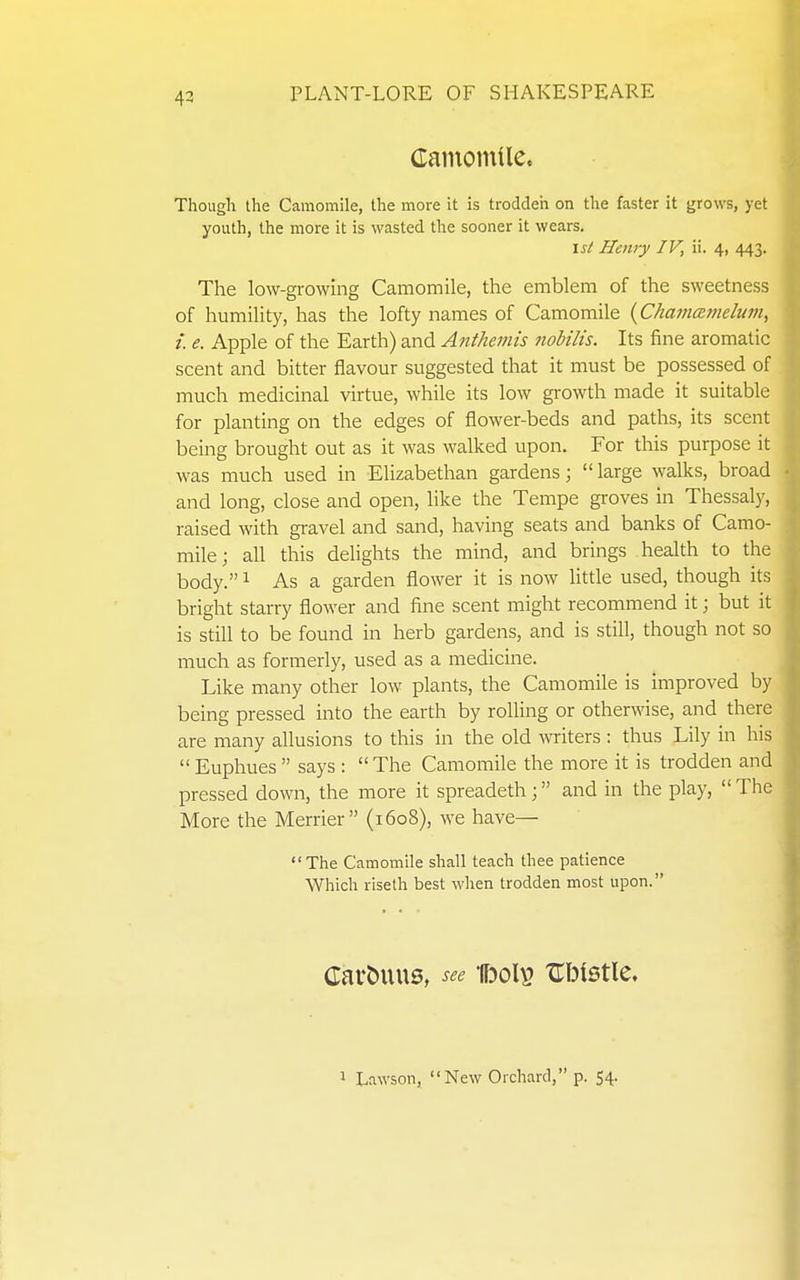 43 damoinile. Though the Camomile, the more it is trodden on the faster it grows, yet youth, the more it is wasted the sooner it wears. is^ Henry IV, ii. 4, 443. The low-growing Camomile, the emblem of the sweetness of humility, has the lofty names of Camomile {Chamaimlum, i. e. Apple of the Earth) and Anthemis nobilis. Its fine aromatic scent and bitter flavour suggested that it must be possessed of much medicinal virtue, while its low growth made it suitable for planting on the edges of flower-beds and paths, its scent being brought out as it was walked upon. For this purpose it was much used in Elizabethan gardens;  large walks, broad and long, close and open, like the Tempe groves in Thessaly, raised with gravel and sand, having seats and banks of Camo- mile ; all this delights the mind, and brings health to the body. 1 As a garden flower it is now little used, though its bright starry flower and fine scent might recommend it; but it is still to be found in herb gardens, and is still, though not so much as formerly, used as a medicine. Like many other low plants, the Camomile is improved by being pressed into the earth by roUing or otherwise, and there are many allusions to this in the old writers : thus Lily in his  Euphues  says :  The Camomile the more it is trodden and pressed down, the more it spreadeth; and in the play,  The More the Merrier (1608), we have— The Camomile shall teach thee patience Which riseth best when trodden most upon. Carbuus, see UdoI^ Ubtstle.