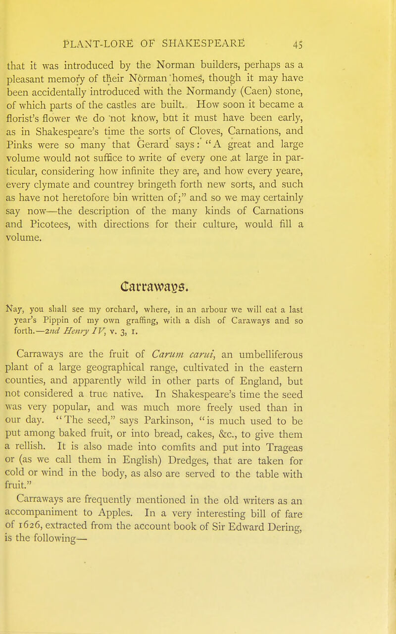 that it was introduced by the Norman builders, perhaps as a pleasant memory of their N6rman 'homeS, though it may have been accidentally introduced with the Normandy (Caen) stone, of which parts of the castles are built. How soon it became a florist's flower \Ve do not know, but it must have been early, as in Shakespeare's time the sorts of Cloves, Carnations, and Pinks were so many that Gerard says: A great and large volume would not suffice to write of every one .at large in par- ticular, considering how infinite they are, and how every yeare, every clymate and countrey bringeth forth new sorts, and such as have not heretofore bin written of; and so we may certainly say now—the description of the many kinds of Carnations and Picotees, with directions for their culture, would fill a volume. Naj', you sliall see my orchard, where, in an arbour we will eat a last year's Pippin of my own graffing, with a dish of Caraways and so forth.—iitd Henry IV, v. 3, i. Carraways are the fruit of Canim carui, an umbelliferous plant of a large geographical range, cultivated in the eastern counties, and apparently wild in other parts of England, but not considered a true native. In Shakespeare's time the seed was very popular, and was much more freely used than in our day. The seed, says Parkinson, is much used to be put among baked fruit, or into bread, cakes, &c., to give them a rellish. It is also made into comfits and put into Trageas or (as we call them in English) Dredges, that are taken for cold or wind in the body, as also are served to the table with fruit. Carraways are frequently mentioned in the old writers as an accompaniment to Apples. In a very interesting bill of fare of 1626, extracted from the account book of Sir Edward Bering, is the following—