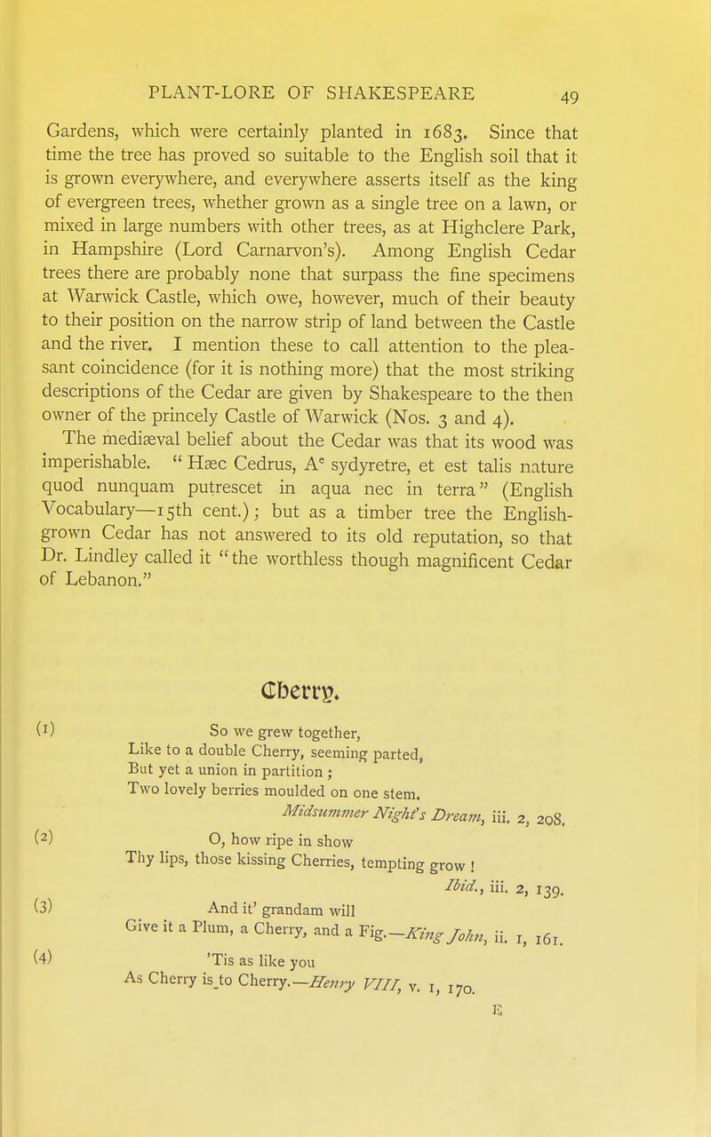 Gardens, which were certainly planted in 1683, Since that time the tree has proved so suitable to the English soil that it is grown everywhere, and everywhere asserts itself as the king of evergreen trees, whether grown as a single tree on a lawn, or mixed in large numbers with other trees, as at Highclere Park, in Hampshire (Lord Carnarvon's). Among EngHsh Cedar trees there are probably none that surpass the fine specimens at Warwick Castle, which owe, however, much of their beauty to their position on the narrow strip of land between the Castle and the river, I mention these to call attention to the plea- sant coincidence (for it is nothing more) that the most striking descriptions of the Cedar are given by Shakespeare to the then owner of the princely Castle of Warwick (Nos. 3 and 4), The mediaeval belief about the Cedar was that its wood was imperishable.  Hsec Cedrus, A= sydyretre, et est talis nature quod nunquam putrescet in aqua nec in terra (Enghsh Vocabulary—15th cent.); but as a timber tree the English- grown Cedar has not answered to its old reputation, so that Dr. Lindley called it the worthless though magnificent Cedar of Lebanon. (1) So we grew together, Like to a double Cherry, seeming parted, But yet a union in partition ; Two lovely berries moulded on one stem. Midsummer Nighfs Dream, iii. 2, 208. (2) O, how ripe in show Thy lips, those kissing Cherries, tempting grow ! Ibid., iii. 2, 139. (3) And it' grandam will Give it a Plum, a Cherry, and a Txg.-King John, ii. i, 161. (4) 'Tis as like you As Cherry isjo Q.\\zxrj.—Henry VIII, v. i, 170. IS
