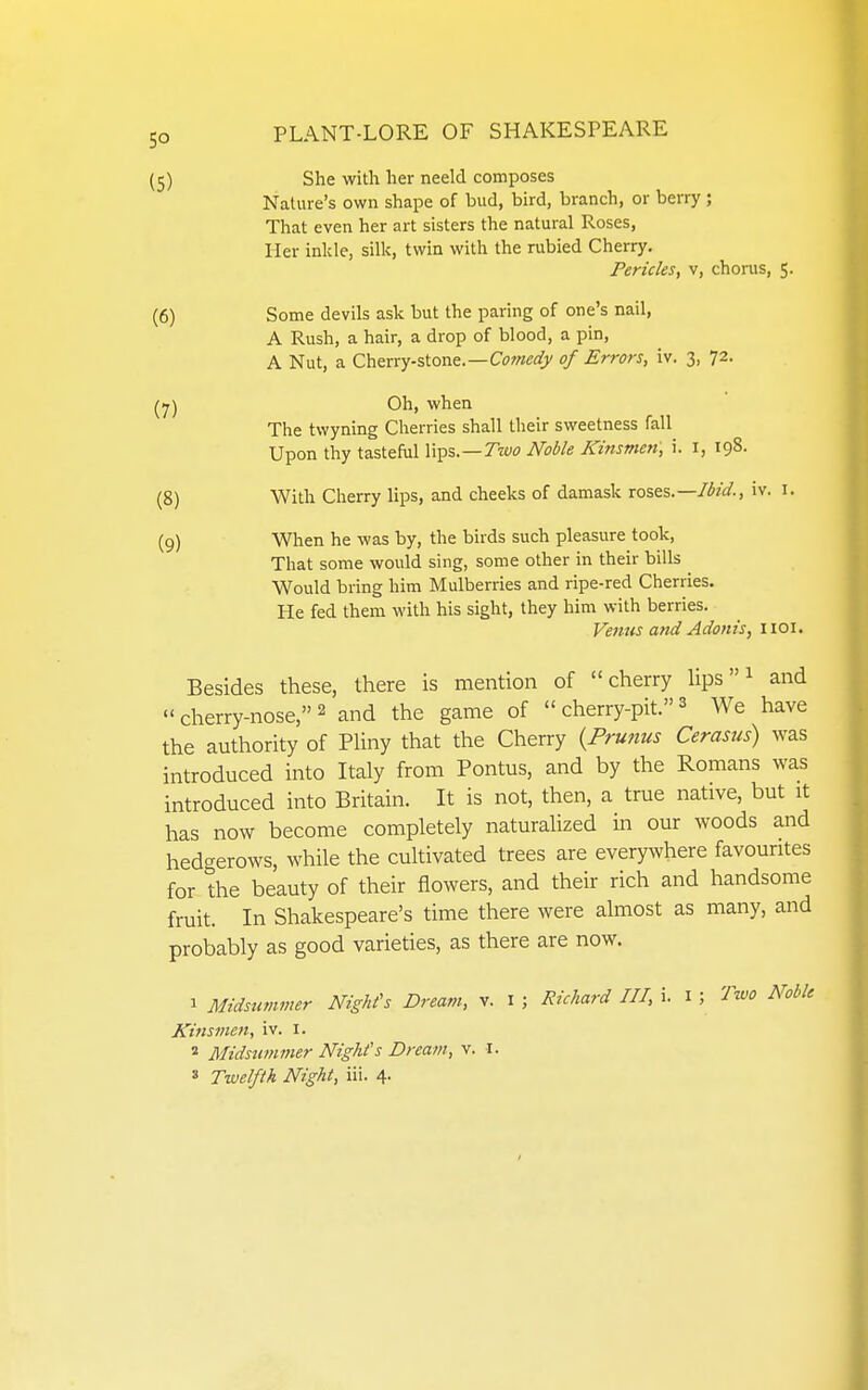 5° (5) She with her neeld composes Nature's own shape of bud, bird, branch, or berry ; That even her art sisters the natural Roses, ller inlde, silk, twin with the rubied Cherry. Pericles, v, chorus, 5. (6) Some devils ask but the paring of one's nail, A Rush, a hair, a drop of blood, a pin, A Nut, a Cherry-stone.—Ct^we^/V of Errors, iv. 3, 72. (7) Oh, when The twyning Cherries shall their sweetness fall Upon thy tastehil lips.—Trw Noble Kinsmen, i. i, 198. (8) With Cherry lips, and cheeks of damask roses—Ih'ci., iv. i. (q) When he was by, the birds such pleasure took, That some would sing, some other in their bills ^ Would bring him Mulberries and ripe-red Cherries. He fed them with his sight, they him with berries. Fenus and Adonis, iioi. Besides these, there is mention of cherry Hps ^ and  cherry-nose, 2 and the game of  cherry-pit. ^ We have the authority of Phny that the Cherry {Prunus Cerasus) was introduced into Italy from Pontus, and by the Romans was introduced into Britain. It is not, then, a true native, but it has now become completely naturalized in our woods and hedgerows, while the cultivated trees are everywhere favourites for the beauty of their flowers, and their rich and handsome fruit. In Shakespeare's time there were almost as many, and probably as good varieties, as there are now. 1 Midsummer Night's Dream, v. i ; Richard III, i. i ; Two Noble Kinsmen, iv. i. « Midsummer Night's Dream, v. I. » Twelfth Night, iii. 4.