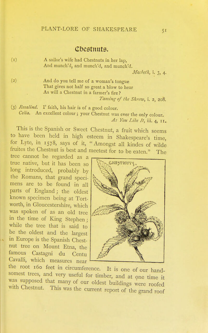 (I) (2) Cbestnuts. A sailor's wife had Chestnuts in her lap, And munch'd, and munch'd, and munch'd. Macbeth, i. 3, 4 And do you tell me of a woman's tongue That gives not half so great a blow to hear As will a Chestnut in a farmer's fire ? Taiiiing of the Shrew, i. 2, 208. (3) Rosalind. I' faith, his hair is of a good colour. Celia. An excellent colour; your Chestnut was ever the only colour. As You Like It, iii. 4, 11. This is the Spanish or Sweet Chestnut, a fruit which seems to have been held in high esteem in Shakespeare's time, for_ Lyte, in 1578, says of it, Amongst all kindes of wilde fruites the Chestnut is best and meetest for to be eaten. The tree cannot be regarded as a true native, but it has been so long introduced, probably by the Romans, that grand speci- mens are to be found in all parts of England; the oldest known specimen being at Tort- worth, in Gloucestershire, which was spoken of as an old tree in the time of King Stephen; while the tree that is said to be the oldest and the largest in Europe is the Spanish Chest- nut tree on Mount Etna, the famous Castagni du Centu Cavalli, which measures near the root 160 feet in circumference. It is one of our hand- somest trees, and very useful for timber, and at one time it was supposed that many of our oldest buildings were roofed with Chestnut. This was the current report of the grand roof