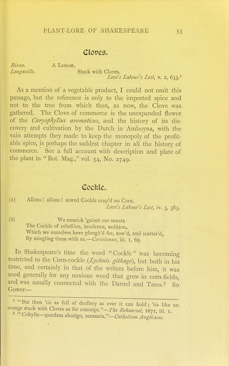 Cloves. Biron. A Lemon. Longaville. Stuck with Cloves. Loves Labour^s Lost, v. 2, 633.^ As a mention of a vegetable product, I could not omit this passage, but the reference is only to the imported spice and not to the tree from which then, as now, the Clove was gathered. The Clove of commerce is the unexpanded flower of the Caryophyllus aj'oaiaticus, and the history of its dis- covery and cultivation by the Dutch in Amboyna, with the vain attempts they made to keep the monopoly of the profit- able spice, is perhaps the saddest chapter in all the history of commerce. See a full account with description and plate of the plant in Bot. Mag., vol. 54, No. 2749. (1) Aliens! allons ! sowed Cockle reap'd no Corn, Love's Labour s Lost, iv. 3, 383. (2) We nourish 'gainst our senate The Cockle of rebellion, insolence, sedition, Which we ourselves have plough'd for, sow'd, and scatter'd, By mingling them with \\%.—Cor!o!aniis, iii. i, 69. In Shakespeare's time the word Cockle was becoming restricted to the Corn-cockle {Lychnis githago), but both in his time, and certainly in that of the writers before him, it was used generally for any noxious weed that grew in corn-fields, and was usually connected with the Darnel and Tares. 2 So Gower— But then 'lis as full of drollery as ever it can hold; 'ds like ange stuck with Cloves as for conceipt.-7y.e Rehearsal, 1671, iii. i. ' Cokylle—quredam aborigo, z7s.iz.x^Ti\^.—CathoHcon Anglicnm.