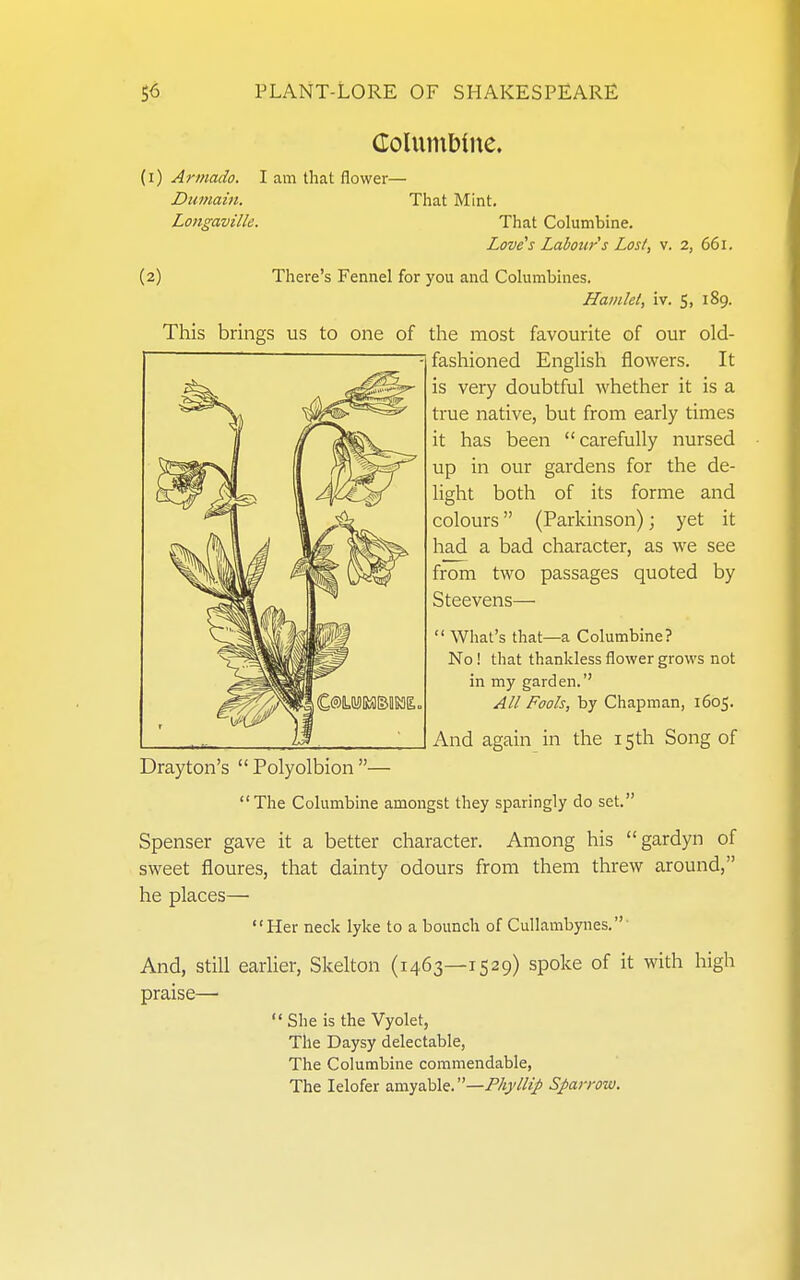 Columbine. (1) Armado. I am that flower— Dumain. That Mint, Loitgaville. That Columbine. Lovers Labour s Lost, v. 2, 661. (2) There's Fennel for you and Columbines. Hamlet, iv. Si 189. This brings us to one of the most favourite of our old- fashioned EngUsh flowers. It is very doubtful whether it is a true native, but from early times it has been carefully nursed up in our gardens for the de- light both of its forme and colours (Parkinson); yet it had a bad character, as we see from two passages quoted by Steevens—  What's that—a Columbine? No! that thankless flower grows not in my garden.'' All Fools, by Chapman, 1605. And again in the 15th Song of Drayton's  Polyolbion — The Columbine amongst they sparingly do set. Spenser gave it a better character. Among his gardyn of sweet floures, that dainty odours from them threw around, he places— Her neck lyke to a bounch of Cullambynes.' And, Still earher, Skelton (1463—1529) spoke of it with high praise—  She is the Vyolet, The Daysy delectable, The Columbine commendable, The lelofer amyable. Sparrow.