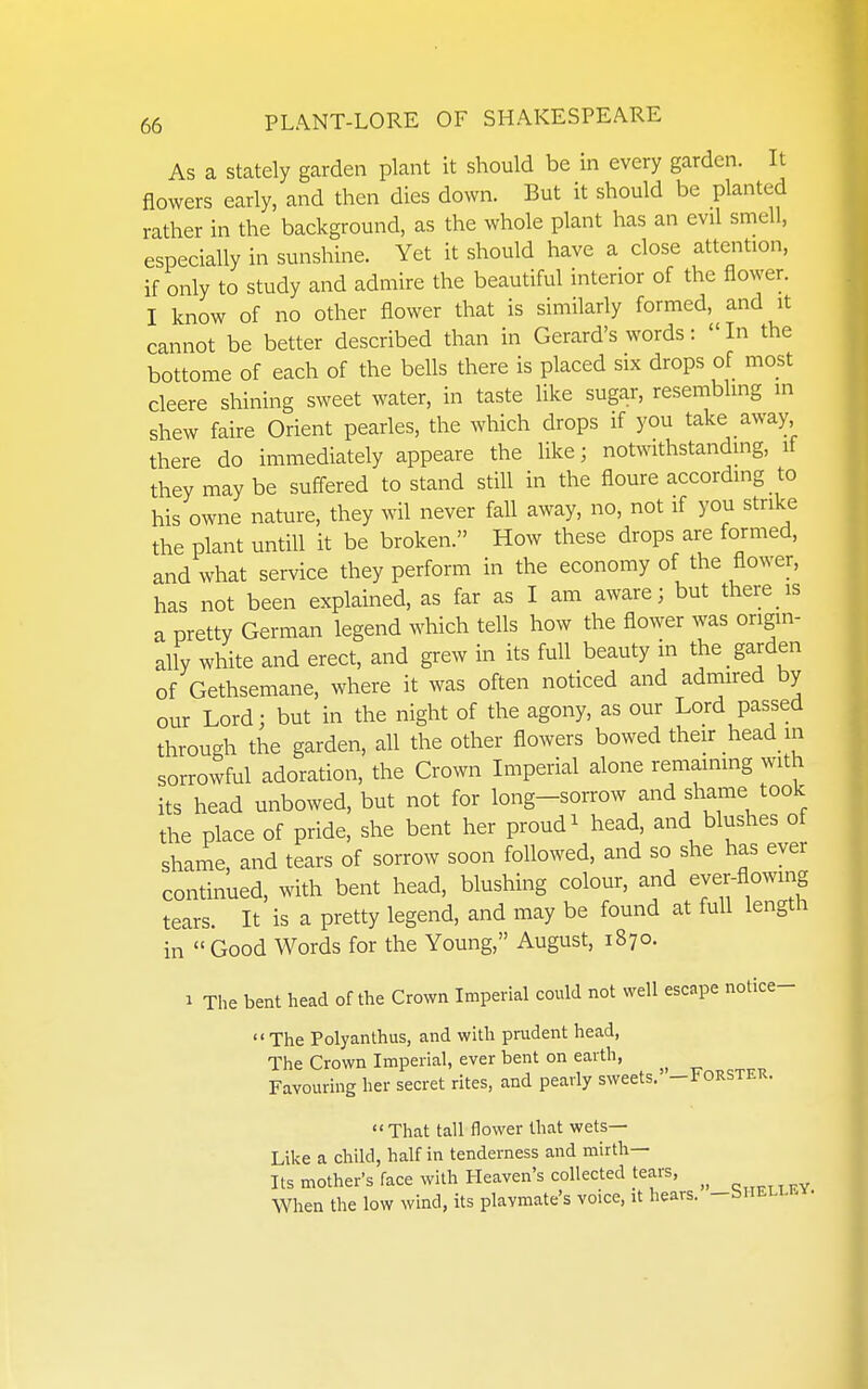 As a stately garden plant it should be in every garden. It flowers early, and then dies down. But it should be planted rather in the background, as the whole plant has an evil smell, especially in sunshine. Yet it should have a close attention, if only to study and admire the beautiful interior of the flower. I know of no other flower that is similarly formed, and it cannot be better described than in Gerard's words: In the bottome of each of the bells there is placed six drops of most cleere shining sweet water, in taste like sugar, resembling in shew faire Orient pearles, the which drops if you take away there do immediately appeare the like; notwithstandmg, if they may be suff-ered to stand still in the floure according to his owne nature, they wil never fall away, no, not if you strike the plant untill it be broken. How these drops are formed, and what service they perform in the economy of the flower, has not been explained, as far as I am aware; but there is a pretty German legend which tells how the flower was origin- ally white and erect, and grew in its full beauty in the garden of Gethsemane, where it was often noticed and admired by our Lord; but in the night of the agony, as our Lord passed through the garden, all the other flowers bowed their head_ in sorrowful adoration, the Crown Imperial alone remaining with its head unbowed, but not for long-sorrow and shame took the place of pride, she bent her proud ^ head, and blushes of shame, and tears of sorrow soon followed, and so she has ever continued, with bent head, blushing colour, and ever-fl°wing tears. It is a pretty legend, and may be found at full length in Good Words for the Young, August, 1870. 1 The bent head of the Crown Imperial could not well escape notice-  The Polyanthus, and with prudent head, The Crown Imperial, ever bent on earth, Favouring her secret rites, and pearly sweets.' -FORSTEK. That tall flower that wets- Like a child, half in tenderness and mirth- Its mother's face with Heaven's collected tears, When the low wind, its plavmate's voice, it hears. -biiELLKx.