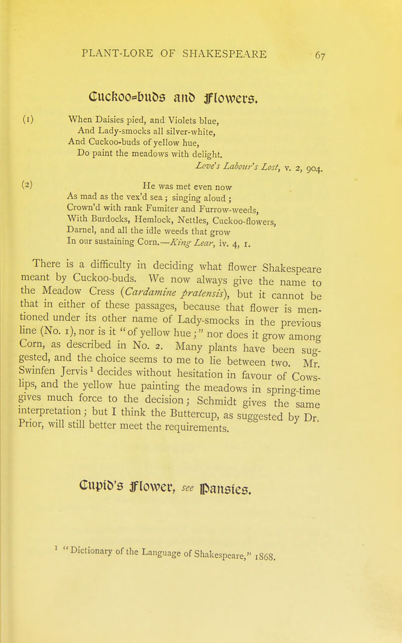 CucFJoo^bu^s ant) iflowei-s. (1) When Daisies pied, and Violets blue, And Lady-smocks all silver-white, And Cuckoo-buds of yellow hue. Do paint the meadows with delight. Love's Labour s Lost, v. 2, 904. (2) He was met even now As mad as the vex'd sea j singing aloud ; Crown'd with rank Fumiter and Furrow-weeds, With Burdocks, Hemlock, Nettles, Cuckoo-flowers, Darnel, and all the idle weeds that grow In our sustaining Com.—King Lear, iv. 4, i. There is a difficulty in deciding what flower Shakespeare meant by Cuckoo-buds. AVe now always give the name to the Meadow Cress {Cardamme praie?isis\ but it cannot be that in either of these passages, because that flower is men- tioned under its other name of Lady-smocks in the previous hne (No. i), nor is it of yellow hue; nor does it grow among Corn, as described in No. 2. Many plants have been sug- gested, and the choice seems to me to lie between two Mr Swinfen Jervis 1 decides without hesitation in favour of 'Cows- lips, and the yellow hue painting the meadows in spring-time gives much force to the decision; Schmidt gives the same interpretation; but I think the Buttercup, as suggested by Dr Prior, will still better meet the requirements. CupiO's iflower, see pansfes. ^ Dictionary of the Language of Shakespeare, 1868.
