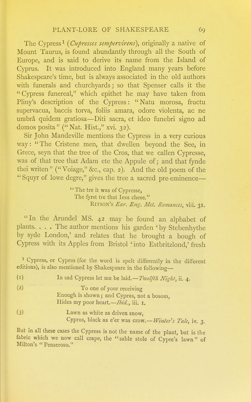 The Cypress^ (^Cupresses sempervire7is), originally a native of Mount Taurus, is found abundantly through all the South of Europe, and is said to derive its name from the Island of Cyprus. It was introduced into England many years before Shakespeare's time, but is always associated in the old authors with funerals and churchyards; so that Spenser calls it the  Cypress funereal, which epithet he may have taken from Pliny's description of the Cypress:  Natu morosa, fructu supervacua, baccis torva, foliis amara, odore violenta, ac ne umbra quidem gratiosa—Diti sacra, et ideo funebri signo ad domos posita (Nat. Hist., xvi. 32). Sir John Mandeville mentions the Cypress in a very curious way:  The Cristene men, that dwellen beyond the See, in Grece, seyn that the tree of the Cros, that we callen Cypresse, was of that tree that Adam ete the Appule of j and that fynde thei miten  ( Voiage, &c., cap. 2). And the old poem of the  Squyr of lowe degre, gives the tree a sacred pre-eminence— *' The tre it was of Cypresse, The fyrst tre that lesu chese. Ritson's Ear. Eng. Met. Romances, vlii. 31. In the Arundel MS. 42 may be found an alphabet of plants. . . . The author mentions his garden ' by Stebenhythe by syde London,' and relates that he brought a bough of Cypress with its Apples from Bristol ' into Estbritzlond,' fresh ^ Cypress, or Cyprus (for the word is speh differently in the different editions), is also mentioned by Shakespeare in the following— (1) In sad Cypress let me be XA^. —Twelfth Night, ii. 4. (2) To one of your receiving Enough is shown; and Cyprus, not a bosom, Hides my poor heart.—Ibid., iii. i. (3) Lawn as white as driven snow, Cyprus, black as e'er was crovf.— Wmte/s Tale, iv. 3. But in all these cases the Cypress is not the name of the plant, but is the fabric which we now call crape, the sable stole of Cypre's lawn of Milton's Penseroso.