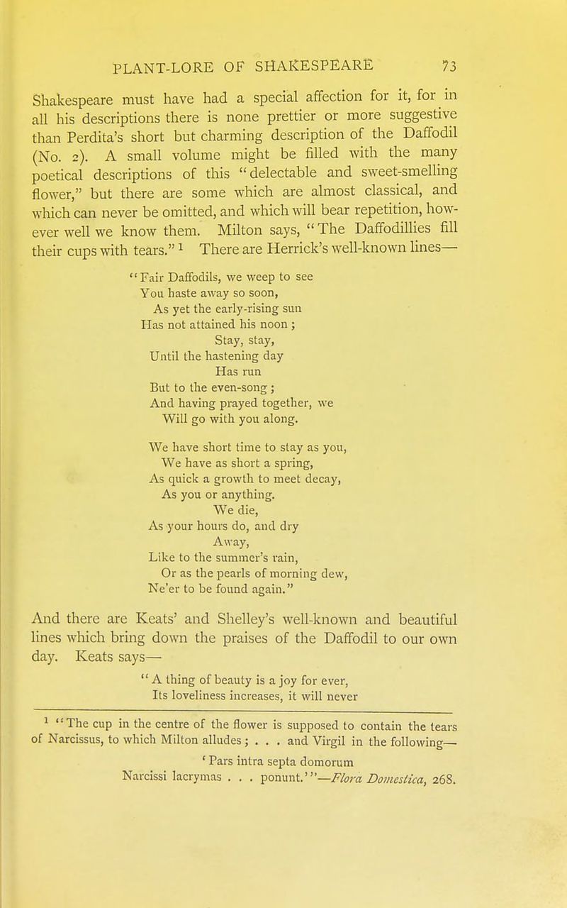 Shakespeare must have had a special affection for it, for ^ in all his descriptions there is none prettier or more suggestive than Perdita's short but charming description of the Daffodil (No. 2). A small volume might be filled with the many poetical descriptions of this delectable and sweet-smelUng flower, but there are some which are almost classical, and which can never be omitted, and which will bear repetition, how- ever well we know them. Milton says,  The Daffodillies fill their cups with tears. ^ There are Herrick's well-known lines— Fail- Daffodils, we weep to see You haste away so soon, As yet the early-rising sun Has not attained his noon ; Stay, stay, Until the hastening day Has run But to the even-song ; And having prayed together, we Will go with you along. We have short time to slay as you, We have as short a spring, As quick a growth to meet decay, As you or anything. We die. As your hours do, and dry Away, Like to the summer's rain, Or as the pearls of morning dew, Ne'er to be found again. And there are Keats' and Shelley's well-known and beautiful lines which bring down the praises of the Daffodil to our own day. Keats says—  A thing of beauty is a joy for ever, Its loveliness increases, it will never ^ '' The cup in the centre of the flower is supposed to contain the tears of Narcissus, to which Milton alludes ; . . . and Virgil in the following— ' Pars intra septa domorum Narcissi lacrymas , . . ^ommV—Flora Domestka, 268.