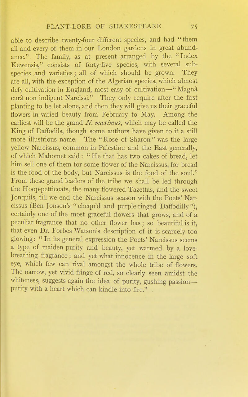 able to describe twenty-four different species, and had  them all and every of them in our London gardens in great abund- ance. The family, as at present arranged by the Index Kewensis, consists of forty-five species, with several sub- species and varieties; all of which should be grown. They are all, with the exception of the Algerian species, which almost defy cultivation in England, most easy of cultivation— Magna cura non indigent Narcissi. They only require after the first planting to be let alone, and then they will give us their graceful flowers in varied beauty from February to May. Among the earliest will be the grand N. maximm, which may be called the King of Daffodils, though some authors have given to it a still more illustrious name. The  Rose of Sharon  was the large yellow Narcissus, common in Palestine and the East generally, of which Mahomet said :  He that has two cakes of bread, let him sell one of them for some flower of the Narcissus, for bread is the food of the body, but Narcissus is the food of the soul. From these grand leaders of the tribe we shall be led through the Hoop-petticoats, the many-flowered Tazettas, and the sweet Jonquils, till we end the Narcissus season with the Poets' Nar- cissus (Ben Jonson's  chequ'd and purple-ringed Daffodilly ), certainly one of the most graceful flowers that grows, and of a peculiar fragrance that no other flower has; so beautiful is it, that even Dr. Forbes Watson's description of it is scarcely too glowing:  In its general expression the Poets' Narcissus seems a type of maiden purity and beauty, yet warmed by a love- breathing fragrance; and yet what innocence in the large soft eye, which few can rival amongst the whole tribe of flowers. The narrow, yet vivid fringe of red, so clearly seen amidst the whiteness, suggests again the idea of purity, gushing passion- purity with a heart which can kindle into fire. ,