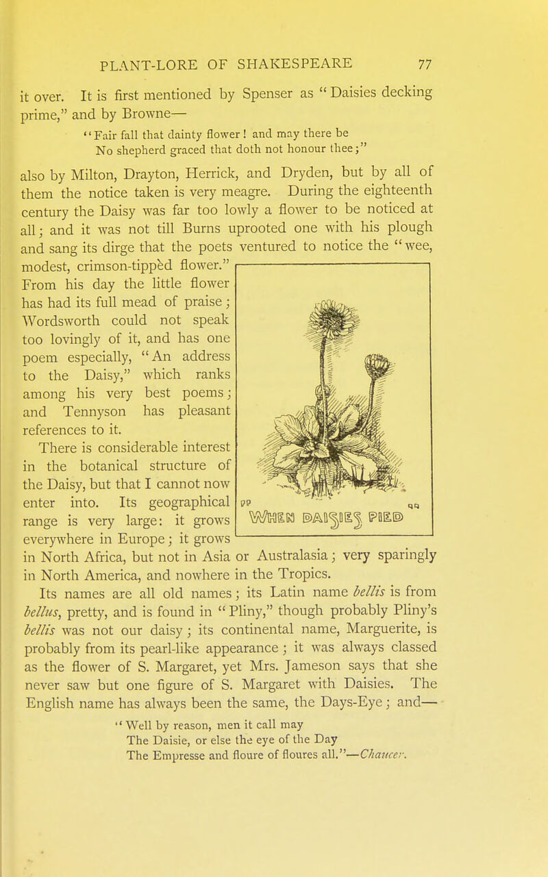 it over. It is first mentioned by Spenser as  Daisies decking prime, and by Browne— '' Fair fall that dainty flower ! and may there be No shepherd graced that doth not honour thee; also by Milton, Drayton, Herrick, and Dryden, but by all of them the notice taken is very meagre. During the eighteenth century the Daisy was far too lowly a flower to be noticed at all; and it was not till Burns uprooted one with his plough and sang its dirge that the poets ventured to notice the wee, modest, crimson-tipped flower. From his day the Uttle flower has had its full mead of praise ; Wordsworth could not speak too lovingly of it, and has one poem especially, An address to the Daisy, which ranks among his very best poems; and Tennyson has pleasant references to it. There is considerable interest in the botanical structure of the Daisy, but that I cannot now enter into. Its geographical range is very large: it grows everywhere in Europe; it grows in North Africa, but not in Asia or Australasia; very sparingly in North America, and nowhere in the Tropics. Its names are all old names; its Latin name bellis is from bellus, pretty, and is found in  Pliny, though probably Pliny's bellis was not our daisy; its continental name, Marguerite, is probably from its pearl-like appearance ; it was always classed as the flower of S. Margaret, yet Mrs. Jameson says that she never saw but one figure of S. Margaret with Daisies. The English name has always been the same, the Days-Eye; and— '' Well by reason, men it call may The Daisie, or else the eye of the Day The Empresse and floure of floures all.—Chancer.