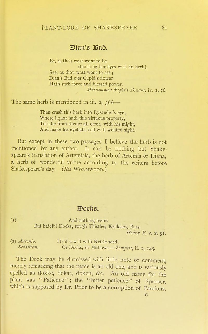 H)ian's :fiSub. Be, as tliou wast wont to be (touching her eyes with an herb), See, as thou wast wont to see; Dian's Bud o'er Cupid's flower Hath such force and blessed power. Midsuiiuner Nighfs Dream, iv. i, 76. The same herb is mentioned in iii. 2, 366— Then crush this herb into Lysander's eye, Whose liquor hath this virtuous property, _ To take from thence all error, with his might, And make his eyeballs roll with wonted sight. But except in these two passages I believe the herb is not mentioned by any author. It can be nothing but Shake- speare's translation of Artemisia, the herb of Artemis or Diana, a herb of wonderful virtue according to the writers before Shakespeare's day. {See Wormwood.) (1) And nothing teems But hateful Docks, rough Thistles, Kecksies, Burs. Henry F, v. 2, 51. (2) Antonio. He'd sow it with Nettle seed, Sebastian. Or Docks, or Mallows.—Tempest, ii. i, 145. The Dock may be dismissed with little note or comment, merely remarking that the name is an old one, and is variously spelled as dokke, dokar, doken, &c. An old name for the plant was  Patience ; the  bitter patience of Spenser, which is supposed by Dr. Prior to be a corruption of Passions. G
