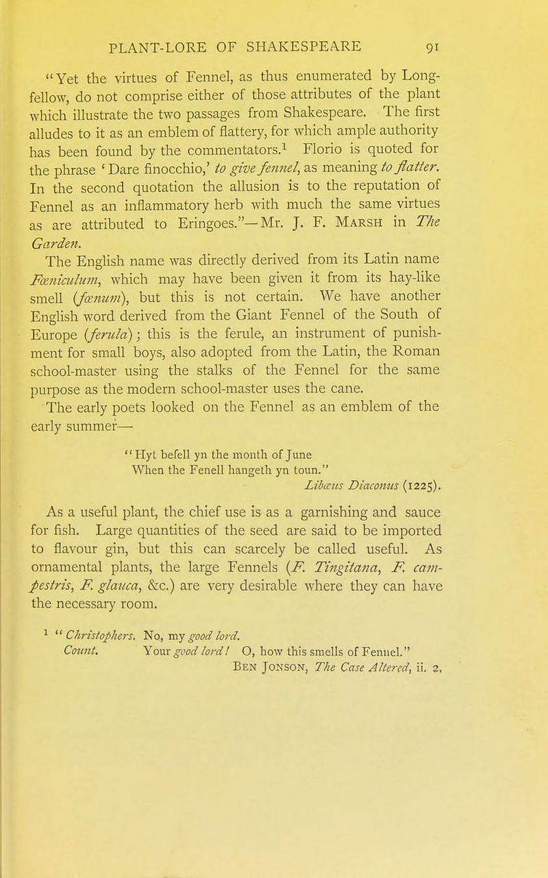  Yet the virtues of Fennel, as thus enumerated by Long- fellow, do not comprise either of those attributes of the plant which illustrate the two passages from Shakespeare. The first alludes to it as an emblem of flattery, for which ample authority has been found by the commentators.^ Florio is quoted for the phrase ' Dare finocchio,' to give fennel, as meaning to flatter. In the second quotation the allusion is to the reputation of Fennel as an inflammatory herb with much the same virtues as are attributed to Eringoes.—Mr. J. F. Marsh in The Garden. The English name was directly derived from its Latin name Fceniculum, which may have been given it from its hay-like smell {fceniwi), but this is not certain. We have another English word derived from the Giant Fennel of the South of Europe {ferula); this is the ferule, an instrument of punish- ment for small boys, also adopted from the Latin, the Roman school-master using the stalks of the Fennel for the same purpose as the modern school-master uses the cane. The early poets looked on the Fennel as an emblem of the early summer—  Hyt befell yn the month of June When the Fenell hangeth yn toun. Libaus Diaconus (1225). As a useful plant, the chief use is as a garnishing and sauce for fish. Large quantities of the seed are said to be imported to flavour gin, but this can scarcely be called useful. As ornamental plants, the large Fennels {F. Tingitana, F. ca??i- pestris, F. glauca, &c.) are very desirable where they can have the necessary room. ^ ^^Christophers. No, my good lord. Count. Your good lord! O, how this smells of Fennel. Ben Jonson, The Case Altered, ii. 2,