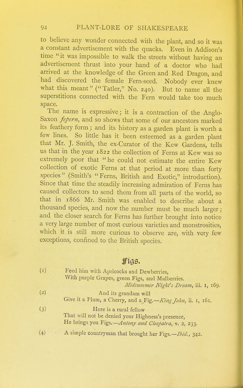 to believe any wonder connected with the plant, and so it was a constant advertisement with the quacks. Even in Addison's time  it was impossible to walk the streets without having an advertisement thrust into your hand of a doctor who had arrived at the knowledge of the Green and Red Dragon, and had discovered the female Fern-seed. Nobody ever knew what this meant (Tatler, No. 240). But to name all the superstitions connected with the Fern would take too much space. The name is expressive; it is a contraction of the Anglo- Saxon feperti, and so shows that some of our ancestors marked its feathery form; and its history as a garden plant is worth a few lines. So little has it been esteemed as a garden plant that Mr. J. Smith, the ex-Curator of the Kew Gardens, tells us that in the year 1822 the collection of Ferns at Kew was so extremely poor that he could not estimate the entire Kew collection of exotic Ferns at that period at more than forty species (Smith's  Ferns, British and Exotic, introduction). Since that time the steadily increasing admiration of Ferns has caused collectors to send them from all parts of the world, so that in 1866 Mr. Smith was enabled to describe about a thousand species, and now the number must be much larger \ and the closer search for Ferns has further brought into notice a very large number of most curious varieties and monstrosities, which it is still more curious to observe are, with very few exceptions, confined to the British species. (1) Feed him with Apricocks and Dewberries, With purple Grapes, green Figs, and Mulberries. Midstiinmer Night's Dream, iii. I, 169. (2) And its grandam will Give it a Plum, a Cherry, and ^T\^.—King John, ii. i, 161. (3) Plere is a rural fellow That will not be denied your Highness's presence, He brings you Y\^^.—Antony and Cleopatra, v. 3, 233. (4) A simple countryman that brought her Figs—Hid., 342.
