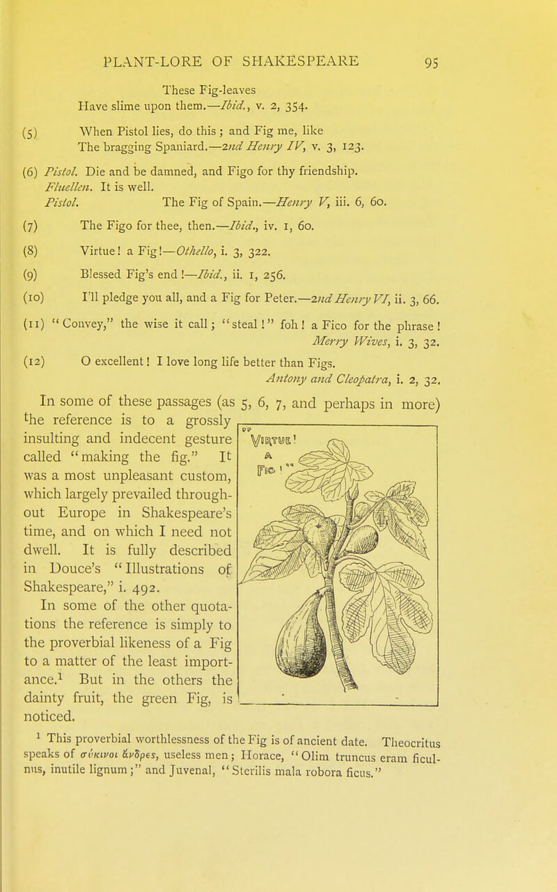 These Fig-leaves Have slime upon them.—Ibid., v. 2, 354. (5) When Pistol lies, do this ; and Fig me, like The bragging Spaniard.—2nd Henry IV, v. 3, 123. (6) Pistol. Die and be damned, and Figo for thy friendship. Fhielkn. It is well. Pistol. The Fig of Spain.—V, iii. 6, 60, {7) The Figo for thee, then.—Ibid., iv. i, 60. (8) Virtue! a Othello, i. 3, 322. (9) Blessed Fig's end!—Ibid., ii. i, 256. (10) I'll pledge you all, and a Fig for YzX-ZX.—2nd Henry VI, ii. 3, 66. (11) Convey, the wise it call; steal! foh! a Fico for the phrase! Merry Wives, i. 3, 32. (12) O excellent! I love long life better than Figs. A7itony and Cleopatra, i. 2, 32. In some of these passages (as 5, 6, 7, and perhaps m more) the reference is to a grossly insulting and indecent gesture called making the fig. It was a most unpleasant custom, which largely prevailed through- out Europe in Shakespeare's time, and on which I need not dwell. It is fully described in Douce's  Illustrations of Shakespeare, i. 492. In some of the other quota- tions the reference is simply to the proverbial likeness of a Fig to a matter of the least import- ance.^ But in the others the dainty fruit, the green Fig, is noticed. 1 This proverbial worthlessness of the Fig is of ancient date. Theocritus speaks of ai'Kwoi ^vSpes, useless men; Horace,  Olim truncus eram ficul- nns, inutile lignum; and Juvenal, Stcrilis mala robora ficus.