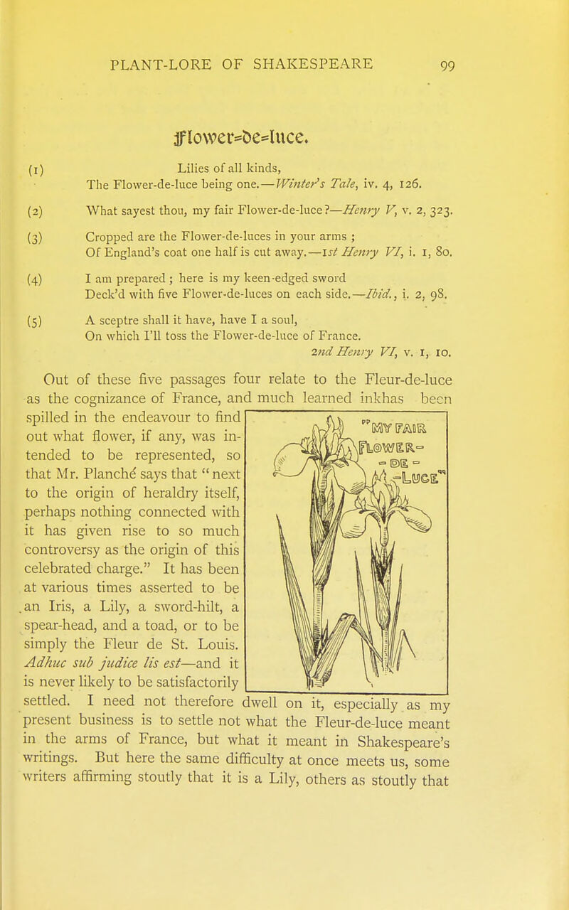 (1) Lilies of all kinds, The Flower-de-luce being one. — Winter's Tale, iv. 4, 126. (2) Wiiat sayest thou, my fair Flower-de-luce?—Hettry V, v. 2, 323. (3) Cropped are the Flower-de-luces in your arms ; Of England's coat one half is cut away.—1st Henry VI, i. I, 80. (4) I am prepared ; here is my keen-edged sword Deck'd with five Flower-de-luces on each side.—Ibid., i, 2, 98. (5) A sceptre shall it have, have I a soul, On whicli I'll toss the Flower-de-luce of France. 2nd Henry VI, v. I, 10. Out of these five passages four relate to the Fleur-de-luce as the cognizance of France, and much learned inkhas been spilled in the endeavour to find out what flower, if any, was in- tended to be represented, so that Mr. Planche says that next to the origin of heraldry itself, perhaps nothing connected with it has given rise to so much controversy as the origin of this celebrated charge. It has been at various times asserted to be .an Iris, a Lily, a sword-hilt, a spear-head, and a toad, or to be simply the Fleur de St. Louis. Adhuc sub judice lis est—and it is never likely to be satisfactorily settled. I need not therefore dwell on it, especially as my present business is to setde not what the Fleur-de-luce meant in the arms of France, but what it meant in Shakespeare's writings. But here the same difficulty at once meets us, some writers affirming stoutly that it is a Lily, others as stoutly that