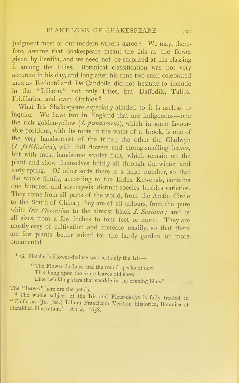 judgment most of our modern writers agree.^ We may, there- fore, assume that Shakespeare meant the Iris as the flower given by Perdita, and we need not be surprised at his classing it among the LiUes. Botanical classification was not very accurate in his day, and long after his time two such celebrated men as Redoutd and De Candolle did not hesitate to include in the Liliacse, not only Irises, but Daffodils, Tulips, Fritillaries, and even Orchids.^ What Iris Shakespeare especially alluded to It is useless to inquire. We have two in England that are indigenous—one the rich golden-yellow (Z pseudacorus), which in some favour- able positions, with its roots in the water of a brook, is one of the very handsomest of the tribe; the other the Gladwyn (/. fxtidissiina), with dull flowers and strong-smelling leaves, but with most handsome scarlet fruit, which remain on the plant and show themselves boldly all through the winter and early spring. Of other sorts there is a large number, so that the whole family, according to the Index Kewensis, contains one hundred and seventy-six distinct species besides varieties. They come from all parts of the world, from the Arctic Circle to the South of China; they are of all colours, from the pure vfhitQ Iris Florefitina to the almost black Z Siisiana; and of all sizes, from a few inches to four feet or more. They are mostly easy of cultivation and increase readily, so that there are few plants better suited for the hardy garden or more ornamental. ^ G. Fletcher's Flower-de-luce was certainly the Iris— The Flovver-de-Luce and the round specks of dew That hung upon tire azure leaves did shew Like twinkling stars that sparkle in the evening blue. The leaves here are the petals, 2 The whole subject of the Iris and Fleur-de-lys is fully treated in Chifletms (Jo. Joe.) Lilium Francicum Veritate Historica, Botanica et Heraldica illustratum. Antw., 1658.