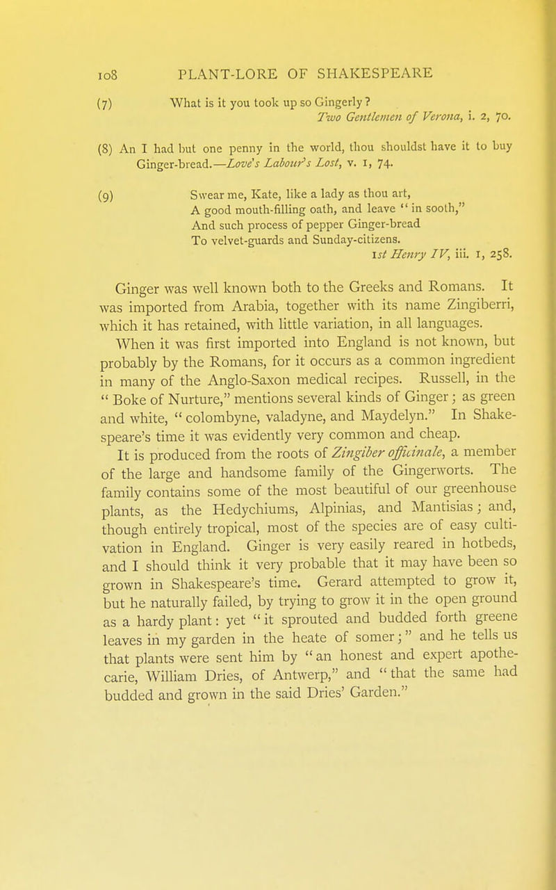 (7) What is it you took up so Gingerly ? Two Gentlemen of Verona, i. 2, 70. (8) An I had but one penny in the world, thou shouldst have it to buy Ginger-bread.—Love's Labour's Lost, v. i, 74. (9) Swear me, Kate, like a lady as thou art, A good mouth-filling oath, and leave  in sooth, And such process of pepper Ginger-bread To velvet-guards and Sunday-citizens. 1st Henry IV, iii. i, 258. Ginger was well known both to the Greeks and Romans. It was imported from Arabia, together with its name Zingiberri, which it has retained, with little variation, in all languages. When it was first imported into England is not known, but probably by the Romans, for it occurs as a common ingredient in many of the Anglo-Saxon medical recipes. Russell, in the  Boke of Nurture, mentions several kinds of Ginger; as green and white,  colombyne, valadyne, and Maydelyn. In Shake- speare's time it was evidently very common and cheap. It is produced from the roots of Zingiber offidnale, a member of the large and handsome family of the Gingerworts. The family contains some of the most beautiful of our greenhouse plants, as the Hedychiums, Alpinias, and Mantisias; and, though entirely tropical, most of the species are of easy culti- vation in England. Ginger is very easily reared in hotbeds, and I should think it very probable that it may have been so grown in Shakespeare's time. Gerard attempted to grow it, but he naturally failed, by trying to grow it in the open ground as a hardy plant: yet  it sprouted and budded forth greene leaves in my garden in the heate of somer; and he tells us that plants were sent him by an honest and expert apothe- carie, William Dries, of Antwerp, and  that the same had budded and grown in the said Dries' Garden.