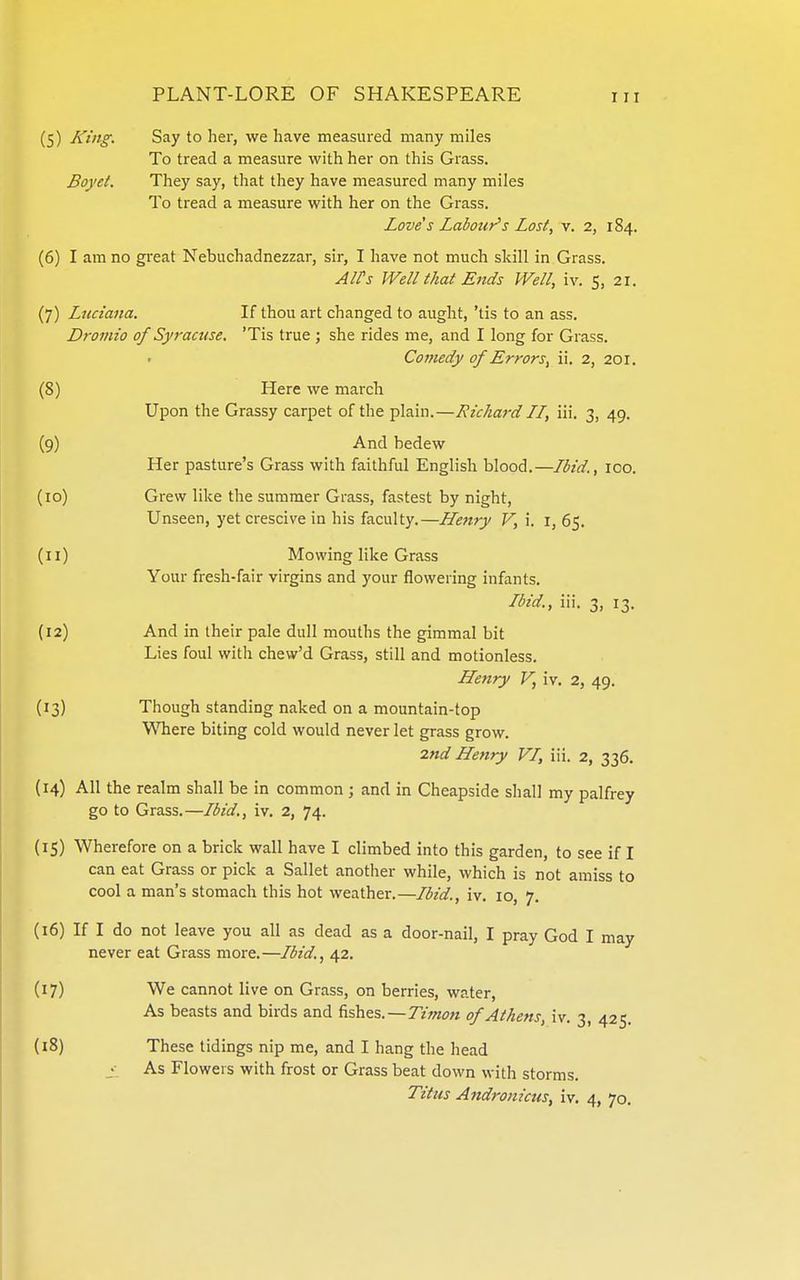 (5) King. Say to her, we have measured many miles To tread a measure with her on this Grass. Boyet. They say, that they have measured many miles To tread a measure with her on the Grass. Love s Labour's Lost, v. 2, 184. (6) I am no great Nebuchadnezzar, sir, I have not much skill in Grass. AlPs Well that Ends Well, iv. 5, 21. (7) Luciana. If thou art changed to aught, 'tis to an ass. Dromio of Syracuse, 'Tis true ; she rides me, and I long for Grass. Comedy of Errors, ii. 2, 201. (8) Here we march Upon the Grassy carpet of the plain.—Richard LI, iii. 3, 49. (9) And bedew Her pasture's Grass with faithful English blood.—Ibid., 100. (10) Grew like the summer Grass, fastest by night. Unseen, yet crescive in his faculty.—Henry V, i. i, 65. (11) Mowing like Grass Your fresh-fair virgins and your flowering infants. Ibid., iii. 3, 13. (12) And in their pale dull mouths the gimmal bit Lies foul with chew'd Grass, still and motionless. Henry V, iv. 2, 49. (13) Though standing naked on a mountain-top Where biting cold would never let grass grow. 2nd Henry VI, iii. 2, 336. (14) All the realm shall be in common ; and in Cheapside shall my palfrey go to Grass.—Ibid., iv. 2, 74. (15) Wherefore on a brick wall have I climbed into this garden, to see if I can eat Grass or pick a Ballet another while, which is not amiss to cool a man's stomach this hot weather.—Ibid., iv. 10, 7. (16) If I do not leave you all as dead as a door-nail, I pray God I may never eat Grass more.—Ibid., 42. (17) We cannot live on Grass, on berries, water, As beasts and birds and fishes.—Tzwow of Athens, iv. 3, 425. (18) These tidings nip me, and I hang the head As Flowers with frost or Grass beat down with storms. Titus Andronicus, iv. 4, 70.
