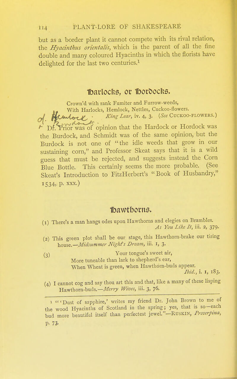 but as a border plant it cannot compete with its rival relation, the Hyacinthus orietitalis, which is the parent of all the fine double and many coloured Hyacinths in which the florists have delighted for the last two centuries.^ Ibarlocfts, ou Iborboclfcs. Crown'd with rank Fumiter and Furrow-weeds, I- With Harlocks, Hemlock, Nettles, Cuckoo-flowers. WC'***/^^^^ • King Lear, \\. ^, Z- (i'ee CucKOO-FLOWERS.) Dl\VnOTwas^f opinion that the Hardock or Hordock was the Burdock, and Schmidt was of the same opinion, but the Burdock is not one of the idle weeds that grow in our sustaining corn, and Brofessor Skeat says that it is a wild guess that must be rejected, and suggests instead the Corn Blue Bottle. This certainly seems the more probable. (See Skeat's Introduction to FitzHerbert's Book of Husbandry, 1534, P- XXX.) •ffjavvtborna. (1) There's a man hangs odes upon Hawthorns and elegies on Brambles. As Yoti Like It, 'in. 2, 379. (2) This green plot shall be our stage, this Hawthorn-brake our tiring hoVi%^.—Midsumf>ier Nighfs Dream, iii. I, 3. Your tongue's sweet air, More tuneable than lark to shepherd's ear. When Wheat is green, when Hawthorn-buds appear. Ibid., i. I, 183. (4) I cannot cog and say thou art this and that, like a many of these lisping Hawthorn-buds.—Wives, iii. 3, 76. 1 'Dust of sapphire,' writes my friend Dr. John Brown to me of the wood Hyacinths of Scotland in the spring; yes, that is so-each bud more beautiful itself than perfectest jewel.-Ruskin, Proserpina, p. 73-