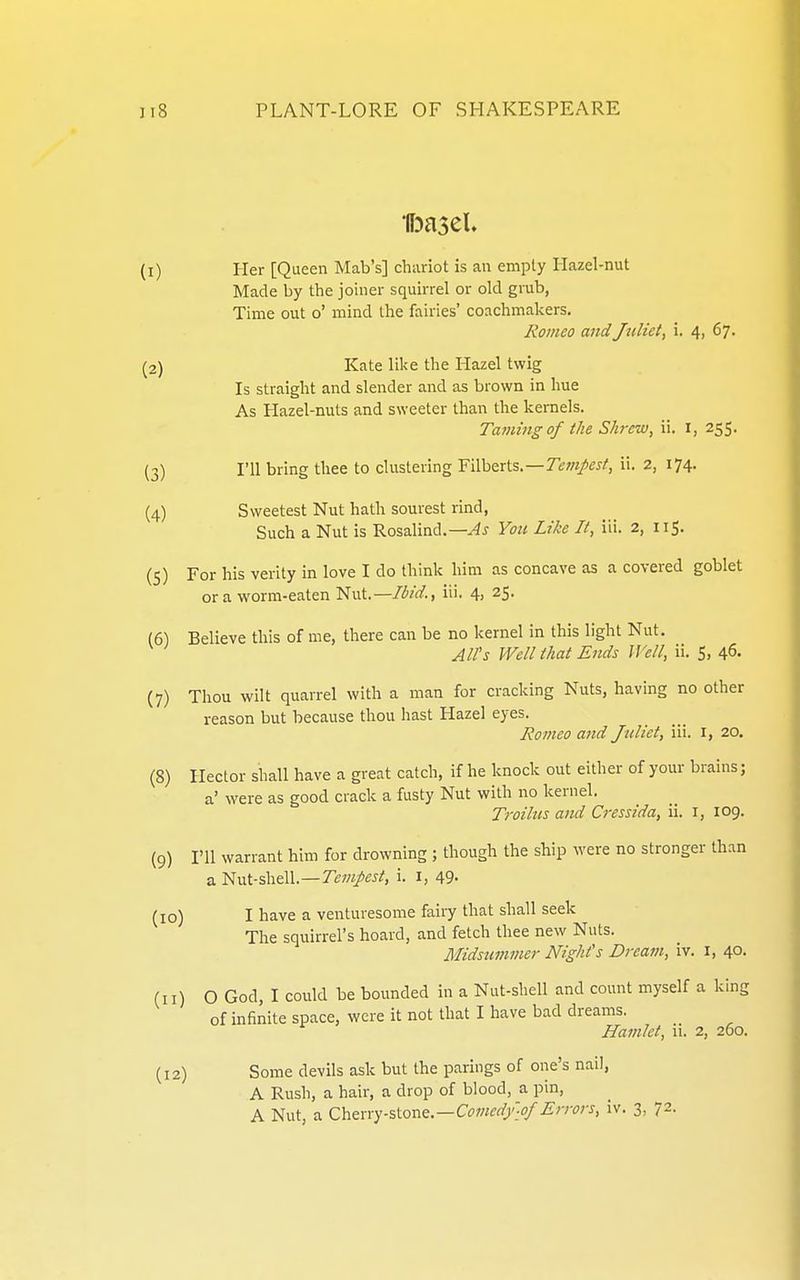 (1) Her [Queen Mab's] chariot is an empty Hazel-nut Made by the joiner squirrel or old grub, Time out o' mind the fairies' coachmakers. Romeo and Juliet, i. 4, 67. (2) Kate like the Hazel twig Is straight and slender and as brown in hue As Hazel-nuts and sweeter than the kernels. Taming of the Shrew, ii. i, 255. (3) I'll bring thee to clustering Filberts.—Tew/^J/, ii. 2, 174. (4) Sweetest Nut hath sourest rind, Such a Nut is Rosalind.—Yoti Like It, iii. 2, 115. (5) For his verity in love I do think him as concave as a covered goblet or a worm-eaten l^ixxt—Ibid., iii. 4, 25. (6) Believe this of me, there can be no kernel in this light Nut. All's Well that Ends Well, ii. S, 46. (7) Thou wilt quarrel with a man for cracking Nuts, having no other reason but because thou hast Hazel eyes. Romeo and Juliet, iii. i, 20. (8) Hector shall have a great catch, if he knock out either of your brains; a' were as good crack a fusty Nut with no kernel. Troilus and Cressida, ii. i, 109. (9) I'll warrant him for drowning ; though the ship were no stronger than a Nut-shell.—Te^w/^i-i, i. i, 49- (10) I have a venturesome fairy that shall seek The squirrel's hoard, and fetch thee new Nuts. Midsummer Night's Dream, iv. i, 40. (11) O God, I could be bounded in a Nut-shell and count myself a king of infinite space, were it not that I have bad dreams. Hamlet, ii. 2, 260. (12) Some devils ask but the parings of one's nail, A Rush, a hair, a drop of blood, a pin,