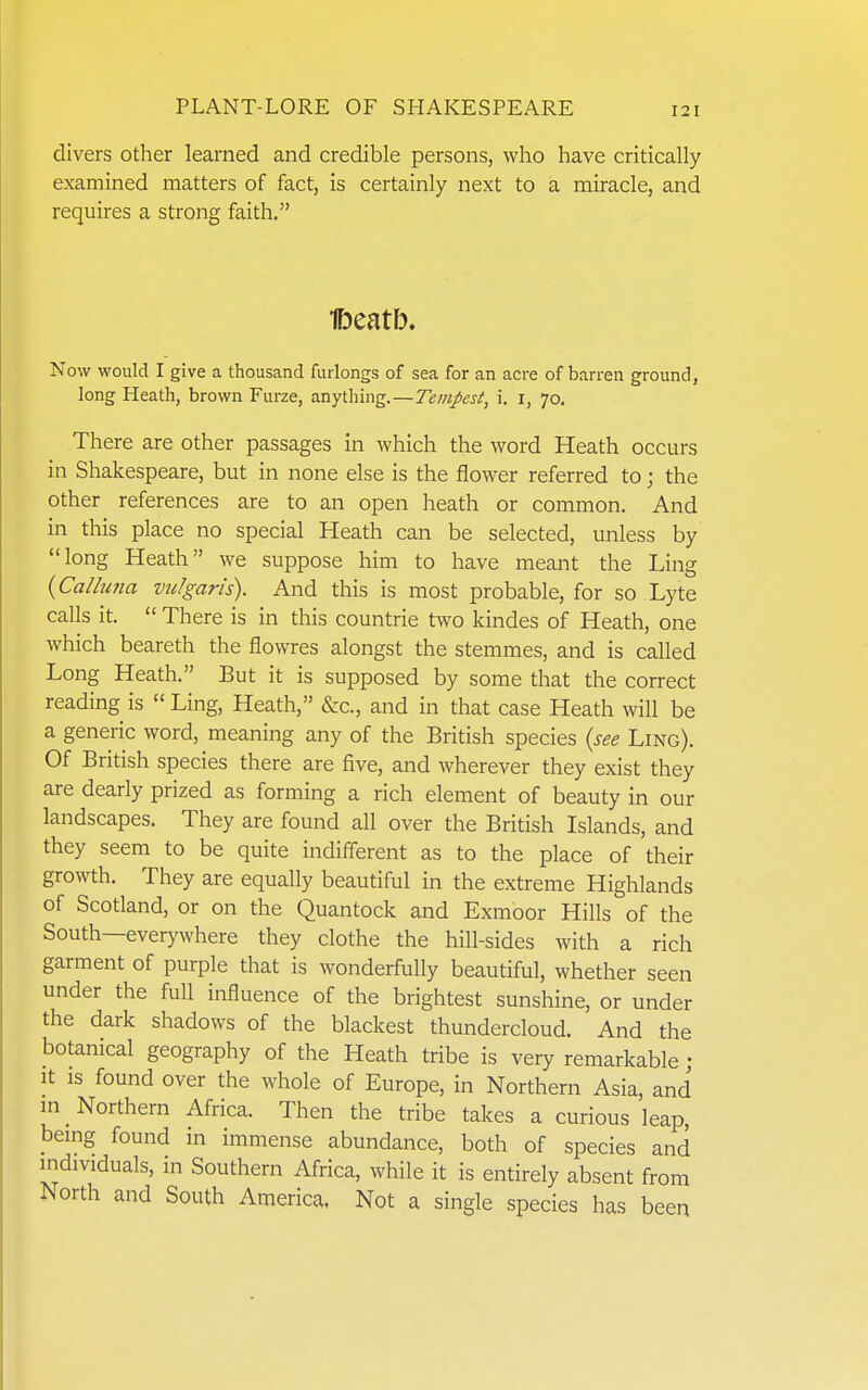divers other learned and credible persons, who have critically examined matters of fact, is certainly next to a miracle, and requires a strong faith. Ibeatb. Now would I give a thousand furlongs of sea for an acre of barren ground, long Heath, brown Furze, anything.—Tempest, i. i, 70. There are other passages in which the word Heath occurs in Shakespeare, but in none else is the flower referred to; the other references are to an open heath or common. And in this place no special Heath can be selected, unless by long Heath we suppose him to have meant the Ling {Calhina vulgaris). And this is most probable, for so Lyte calls it.  There is in this countrie two kindes of Heath, one which beareth the flowres alongst the stemmes, and is called Long Heath. But it is supposed by some that the correct reading is Ling, Heath, &c., and in that case Heath will be a generic word, meaning any of the British species {see Ling). Of British species there are five, and wherever they exist they are dearly prized as forming a rich element of beauty in our landscapes. They are found all over the British Islands, and they seem to be quite indifferent as to the place of their growth. They are equally beautiful in the extreme Highlands of Scotland, or on the Quantock and Exmoor Hills of the South—everywhere they clothe the hill-sides with a rich garment of purple that is wonderfully beautiful, whether seen under the full influence of the brightest sunshine, or under the dark shadows of the blackest thundercloud. And the botanical geography of the Heath tribe is very remarkable ; It IS found over the whole of Europe, in Northern Asia, and m _ Northern Africa. Then the tribe takes a curious leap, bemg found in immense abundance, both of species and individuals, in Southern Africa, while it is entirely absent from North and South America. Not a single species has been