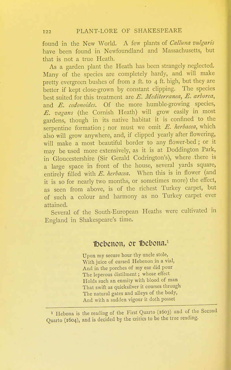 found in the New World. A few plants of Callnna vulgaris have been found in Newfoundland and Massachusetts, but that is not a true Heath. As a garden plant the Heath has been strangely neglected. Many of the species are completely hardy, and will make pretty evergreen bushes of from 2 ft. to 4 ft. high, but they are better if kept close-grown by constant clipping. The species best suited for this treatment are E. Mediterranean E. arborea, and E. codonoides. Of the more humble-growing species, E. mgans (the Cornish Heath) will grow easily in most gardens, though in its native habitat it is confined to the serpentine formation; nor must we omit E. herbacea, which also will grow anywhere, and, if clipped yearly after flowering, will make a most beautiful border to any flower-bed; or it may be used more extensively, as it is at Doddington Park, in Gloucestershire (Sir Gerald Codrington's), where there is a large space in front of the house, several yards square, entirely filled with E. herbacea. When this is in flower (and it is so for nearly two months, or sometimes more) the effect, as seen from above, is of the richest Turkey carpet, but of such a colour and harmony as no Turkey carpet ever attained. Several of the South-European Heaths were cultivated in England in Shakespeare's time. Ibebenou, or IFDCtona.^ Upon my secure hour thy uncle stole, With juice of cursed Hebenon in a vial, And in the porches of my ear did pour The leperous distilment; whose effect Holds such an enmity with blood of man That swift as quicksilver it courses through The natural gates and alleys of the body, And with a sudden vigour it doth posset 1 Ilebona is the reading of the First Quarto (1603) and of the Second Quarto (1604), and is decided by the critics to be the true reading.