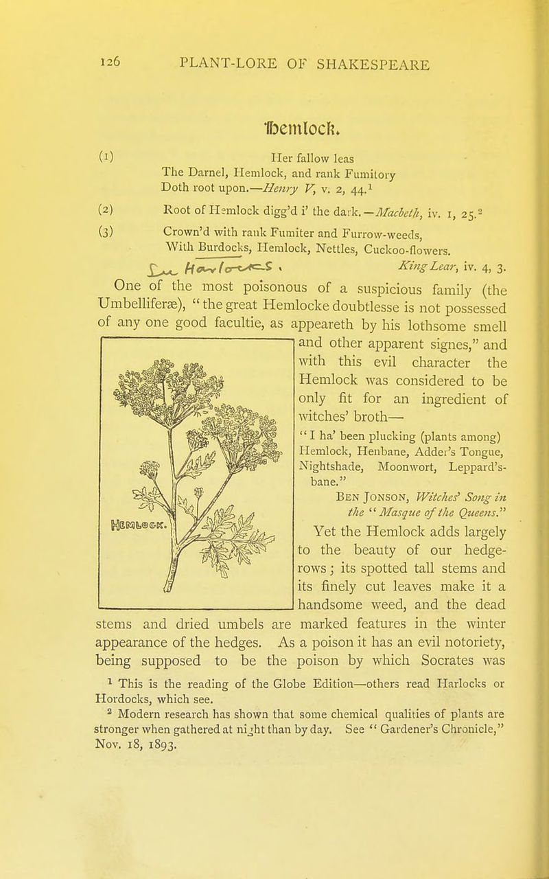 (0 Her fallow leas The Darnel, Hemlock, and rank Fumitory Doth root ui^on.—Henry V, v. 2, 44.1 (2) Root of Hemlock digg'd i' the daik.-A/ack//i, iv. i, 25.2 (3) Crown'd with rank Fumiter and Furrow-weeds, With Burdocks, Hemlock, Nettles, Cuckoo-flowers. £^ ho>^(a^(y^ « J^ingLear, iv. 4, 3. One of the most poisonous of a suspicious family (the Umbelliferse), thegreat Hemlockedoubtlesse is not possessed of any one good facultie, as appeareth by his lothsome smell and other apparent signes, and with this evil character the Hemlock was considered to be only fit for an ingredient of witches' broth—• I ha' been plucking (plants among) Hemlock, Henbane, Adder's Tongue, Nightshade, IMoonwort, Leppard's- bane. Ben Jonson, Witches' Song in the Masque of the Queens. Yet the Hemlock adds largely to the beauty of our hedge- rows J its spotted tall stems and its finely cut leaves make it a handsome weed, and the dead stems and dried umbels are marked features in the winter appearance of the hedges. As a poison it has an evil notoriety, being supposed to be the poison by which Socrates was This is the reading of the Globe Edition—others read Harlocks or Hordocks, which see. ^ Modern research has shown that some chemical qualities of plants are stronger when gathered at nijht than by day. See  Gardener's Chronicle, Nov. 18, 1893.