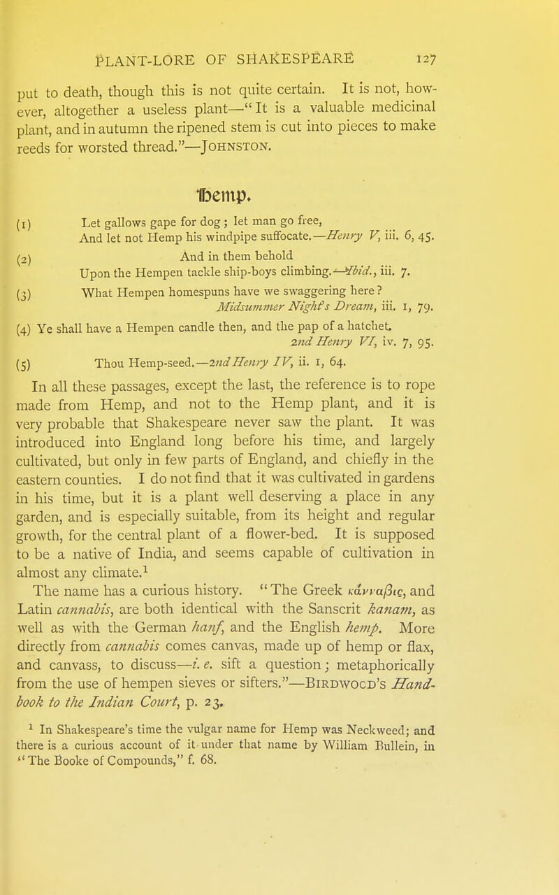 put to death, though this is not quite certain. It is not, how- ever, altogether a useless plant—It is a valuable medicinal plant, and in autumn the ripened stem is cut into pieces to make reeds for worsted thread.—Johnston. t)einp» (1) Let gallows gape for dog ; let man go free, And let not Hemp his windpipe suffocate.—Henry V, iii. 6, 45. (2) And in them behold Upon the Hempen tackle ship-boys climbing. iii. 7. (3) What Hempen homespuns have we swaggering here ? Midsummer Nighfs Dream, iii. i, 79. (4) Ye shall have a Hempen candle then, and the pap of a hatchet, 2nd Henry VI, iv. 7, 95. (5) Thou Hemp-seed.—2nd Henry IV, ii. i, 64. In all these passages, except the last, the reference is to rope made from Hemp, and not to the Hemp plant, and it is very probable that Shakespeare never saw the plant. It was introduced into England long before his time, and largely cultivated, but only in few parts of England, and chiefly in the eastern counties. I do not find that it was cultivated in gardens in his time, but it is a plant well deserving a place in any garden, and is especially suitable, from its height and regular growth, for the central plant of a flower-bed. It is supposed to be a native of India, and seems capable of cultivation in almost any climate.^ The name has a curious history. The Greek i^dyyafiig, and Latin cannal/is, are both identical with the Sanscrit kanam, as well as with the German hanf, and the English hemp. More directly from cminabis comes canvas, made up of hemp or flax, and canvass, to discuss—i. e. sift a question; metaphorically from the use of hempen sieves or sifters.—Birdwogd's Hand- book to the Indian Court, p. 23. ^ In Shakespeare's time the vulgar name for Hemp was Neckweed; and there is a curious account of it under that name by William Eullein, in The Booke of Compounds, f. 68.