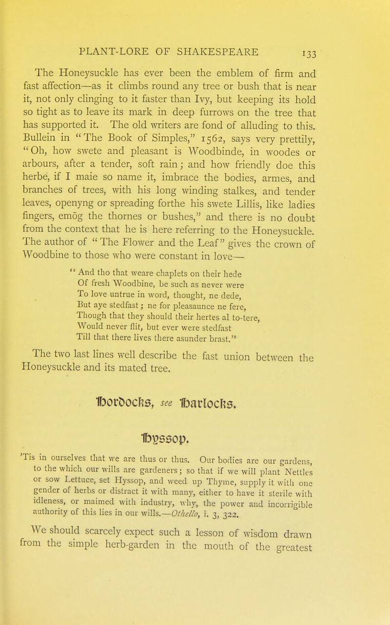 The Honeysuckle has ever been the emblem of firm and fast affection—as it climbs round any tree or bush that is near it, not only clinging to it faster than Ivy, but keeping its hold so tight as to leave its mark in deep furrows on the tree that has supported it. The old writers are fond of alluding to this. Bullein in The Book of Simples, 1562, says very prettily, Oh, how swete and pleasant is AVoodbinde, in woodes or arbours, after a tender, soft rain; and how friendly doe this herbe, if I male so name it, imbrace the bodies, armes, and branches of trees, with his long winding stalkes, and tender leaves, openyng or spreading forthe his swete LilHs, like ladies fingers, emog the thornes or bushes, and there is no doubt from the context that he is here referring to the Honeysuckle. The author of  The Flower and the Leaf gives the croAvn of Woodbine to those who were constant in love—  And tho that weare chaplets on their hede Of fresh Woodbine, be such as never were To love untrue in word, thought, ne dede, But aye stedfast; ne for pleasaunce ne fere, Though that they should their hertes al to-tere, Would never flit, but ever were stedfast Till that there lives there asunder brast. The two last lines well describe the fast union between the Honeysuckle and its mated tree. IborDocfis, see t)arlocl?0. Ib^ssop. 'Tis in ourselves that we are thus or thus. Our bodies are our gardens, to the wliich our wills are gardeners; so that if we will plant Nettles or sow Lettuce, set Hyssop, and weed up Thyme, supply it with one gender of herbs or distract it with many, either to have it sterile with idleness, or maimed with industry, why, the power and incorrigible authority of this lies in our wWh.—Othello, i. 3, 322. We should scarcely expect such a lesson of wisdom drawn from the simple herb-garden in the mouth of the greatest