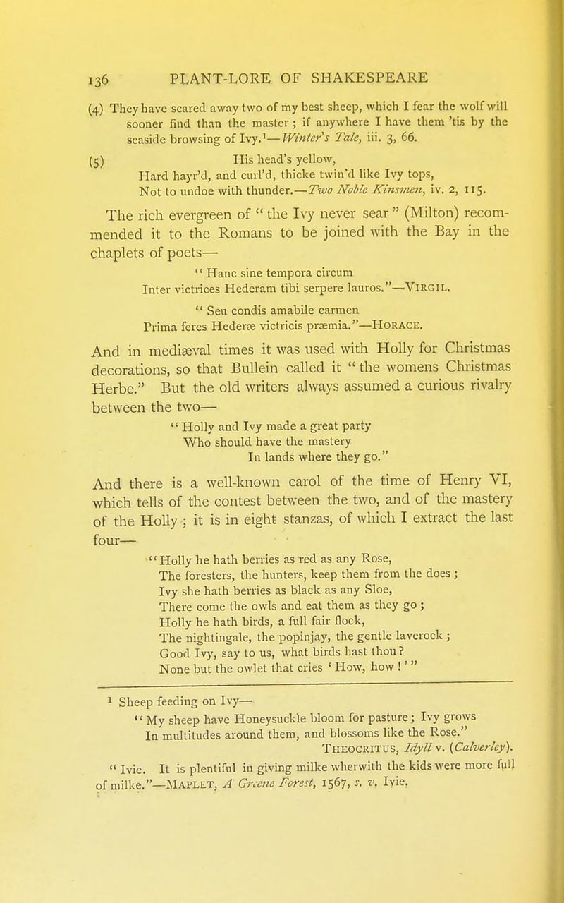 (4) They have scared away two of my best sheep, which I fear the wolf will sooner find than the master ; if anywhere I have them 'tis by the seaside browsing of Ivy.'—Winter s Tale, iii. 3, 66. (5) His head's yellow, Hard hayr'd, and cml'd, thicke twin'd like Ivy tops. Not to undoe with thunder.—Two Noble Kinsmen, iv. 2, 115. The rich evergreen of  the Ivy never sear  (Milton) recom- mended it to the Romans to be joined with the Bay in the chaplets of poets— '' Hanc sine tempora circum Inter victrices Hederam tibi serpere lauros.—ViRGIL.  Seu condis amabile carmen Prima feres Hederee victricis prsemia.—Horace, And in mediaeval times it was used with Holly for Christmas decorations, so that BuUein called it  the womens Christmas Herbe. But the old writers always assumed a curious rivalry between the two— '' Holly and Ivy made a great party Who should have the mastery In lands where they go. And there is a well-known carol of the time of Henry VI, which tells of the contest between the two, and of the mastery of the Holly ; it is in eight stanzas, of which I extract the last four— Holly he hath berries as red as any Rose, The foresters, the hunters, keep them from the does ; Ivy she hath berries as black as any Sloe, There come the owls and eat them as they go; Holly he hath birds, a full fair flock, The nightingale, the popinjay, the gentle laverock ; Good Iv)', say to us, what birds hast thou? None but the owlet that cries ' How, how !'  ^ Sheep feeding on Ivy— My sheep have Honeysuckle bloom for pasture; Ivy grows In multitudes around them, and blossoms like the Rose. Theocritus, Idyll v. [Calverley).  Ivie. It is plentiful in giving milke whervvilh the kids were more full of milke.—Maplet, A Greene Forest, 1567, i. v. lyie.