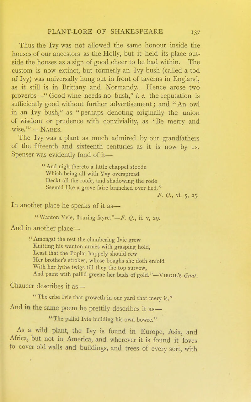 Thus the Ivy was not allowed the same honour inside the houses of our ancestors as the Holly, but it held its place out- side the houses as a sign of good cheer to be had within. The custom is now extinct, but formerly an Ivy bush (called a tod of Ivy) was universally hung out in front of taverns in England, as it still is in Brittany and Normandy. Hence arose two proverbs— Good wine needs no bush, /. e. the reputation is sufficiently good without further advertisement; and  An owl in an Ivy bush, as perhaps denoting originally the union of wisdom or prudence with conviviality, as ' Be merry and wise.' —Nares. The Ivy was a plant as much admired by our grandfathers of the fifteenth and sixteenth centuries as it is now by us. Spenser was evidently fond of it—  And nigh thereto a little chappel stoode Which being all with Yvy overspread Deckt all the roofe, and shadowing the rode Seem'd like a grove faire branched over hed. F. Q., vi. S, 25. In another place he speaks of it as— Wanton Yvie, flouring fayre.—F. Q., ii. v, 29. And in another place— Amongst the rest the clambering Ivie grew Knitting his wanton armes with grasping hold, Least that the Poplar happely should rew Her brother's strokes, whose boughs she doth enfold With her lythe twigs till they the top survew, And paint with pallid greene her buds of gold.—Virgil's Gtiat. Chaucer describes it as— The erbe Ivie that groweth in our yard that mery is. And in the same poem he prettily describes it as—  The pallid Ivie building his own bowre. As a wild plant, the Ivy is found in Europe, Asia, and Africa, but not in America, and wherever it is found it loves to cover old walls and buildings, and trees of every sort, with