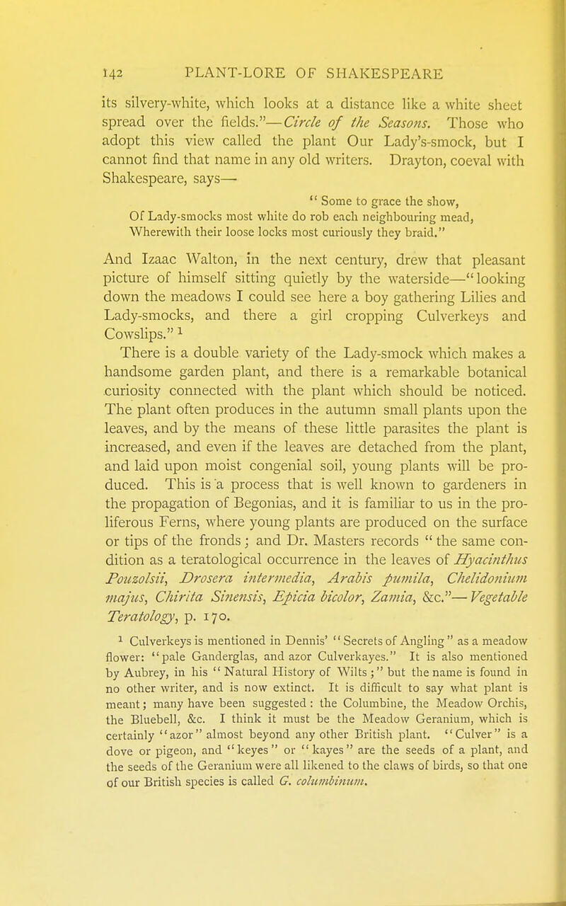 its silvery-white, which looks at a distance like a white sheet spread over the fields.—Circle of the Seasons. Those who adopt this view called the plant Our Lady's-smock, but I cannot find that name in any old writers. Drayton, coeval with Shakespeare, says—  Some to grace the show, Of Lady-smocks most white do rob each neighboming mead, Wherewith their loose locks most curiously they braid. And Izaac Walton, in the next century, drew that pleasant picture of himself sitting quietly by the waterside—looking down the meadows I could see here a boy gathering Lilies and Lady-smocks, and there a girl cropping Culverkeys and Cowslips. ^ There is a double variety of the Lady-smock which makes a handsome garden plant, and there is a remarkable botanical curiosity connected with the plant which should be noticed. The plant often produces in the autumn small plants upon the leaves, and by the means of these little parasites the plant is increased, and even if the leaves are detached from the plant, and laid upon moist congenial soil, young plants will be pro- duced. This is a process that is well known to gardeners in the propagation of Begonias, and it is familiar to us in the pro- liferous Ferns, where young plants are produced on the surface or tips of the fronds; and Dr. Masters records  the same con- dition as a teratological occurrence in the leaves of Hyacinthus Fotizolsii, Drosera intermedia, Arabis pumila, Chelidonitim majus, Chirita Sifiensis, Epicia bicolor, Zamia, &c.— Vegetable Teratology, p. 170, ^ Culverkeys is mentioned in Dennis' Secrets of Angling  as a meadow flower: pale Ganderglas, and azor Culverkayes. It is also mentioned by Aubrey, in his  Natural History of Wilts ; but the name is found in no other writer, and is now extinct. It is difficult to say what plant is meant; many have been suggested : the Columbine, the Meadow Orchis, the Bluebell, &c. I think it must be the Meadow Geranium, which is certainly azor almost beyond any other British pilant. Culver is a dove or pigeon, and keyes or kayes are the seeds of a plant, and the seeds of the Geranium were all likened to the claws of birds, so that one of our British species is called G. columbinum.