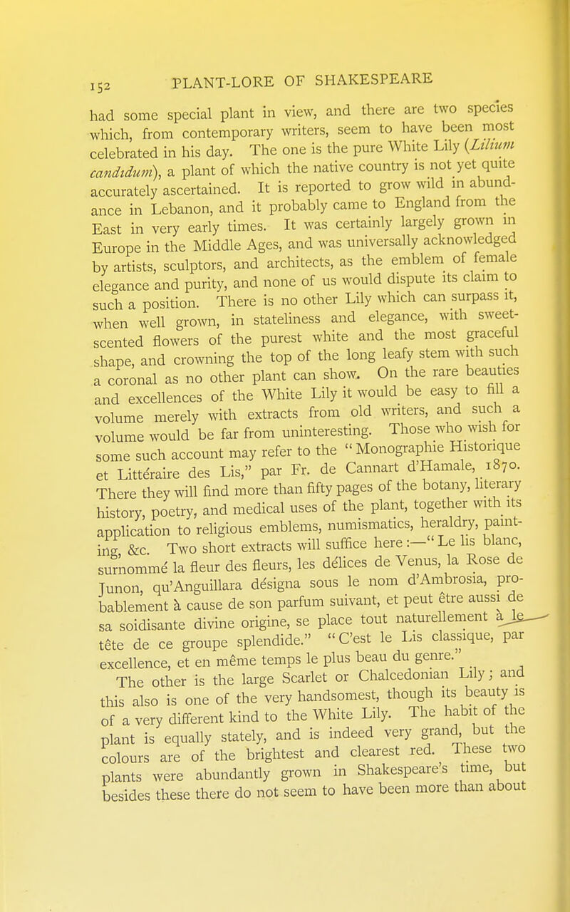 had some special plant in view, and there are two species which, from contemporary writers, seem to have been most celebrated in his day. The one is the pure White Lily {Lilium candtdtwi), a plant of which the native country is not_ yet quite accurately ascertained. It is reported to grow wild in abund- ance in Lebanon, and it probably came to England from the East in very early times. It was certainly largely grown in Europe in the Middle Ages, and was universally acknowledged by artists, sculptors, and architects, as the emblem of female elegance and purity, and none of us would dispute its claim to such a position. There is no other Lily which can surpass it, when well grown, in stateliness and elegance, with sweet- scented flowers of the purest white and the most graceful shape, and crowning the top of the long leafy stem with such a coronal as no other plant can show. On the rare beauties and excellences of the White Lily it would be easy to fill a volume merely with extracts from old writers, and such a volume would be far from uninteresting. Those who wish for some such account may refer to the  Monographic Historique et Littdraire des Lis, par Fr. de Cannart d'Hamale 1870. There they will find more than fifty pages of the botany, literary history, poetry, and medical uses of the plant, together with its application to religious emblems, numismatics, heraldry, paint- ing &c Two short extracts mil suffice here :- Le hs blanc, surnomme la fleur des fleurs, les delices de Venus, la Rose de Tunon, qu'Anguillara designa sous le nom d'Ambrosia, pro- bablement k cause de son parfum suivant, et pent etre aussi de sa soidisante divine origine, se place tout naturellement a> tete de ce groupe splendide. C'est le Lis classique, par excellence, et en m^me temps le plus beau du genre. The other is the large Scarlet or Chalcedonian Lily; and this also is one of the very handsomest, though its beauty is of a very different kind to the White Lily. The habit of the plant is equally stately, and is indeed very grand, but the colours are of the brightest and clearest red. These two plants were abundantly grown in Shakespeare s time, bu besides these there do not seem to have been more than about