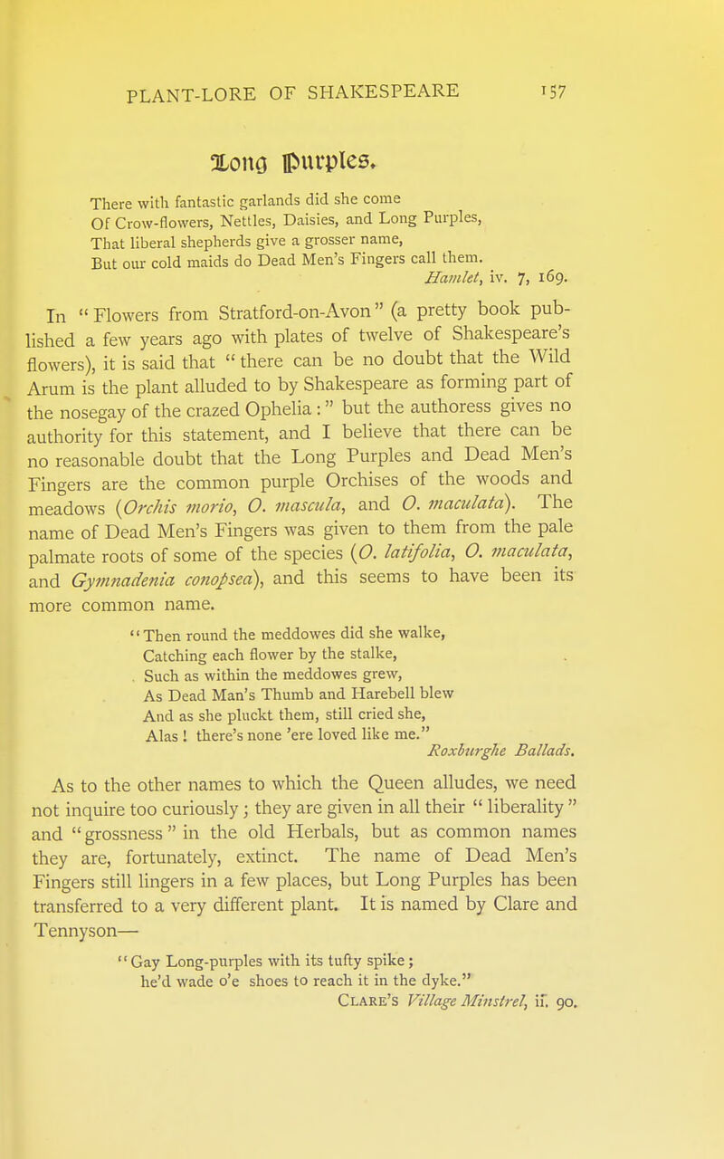 %om IPuvples. There with fantastic garlands did she come Of Crow-flowers, Nettles, Daisies, and Long Purples, That liberal shepherds give a grosser name. But our cold maids do Dead Men's Fingers call them. Hamlet, iv. 7, 169. In  Flowers from Stratford-on-Avon (a pretty book pub- lished a few years ago with plates of twelve of Shakespeare's flowers), it is said that  there can be no doubt that the Wild Arum is the plant alluded to by Shakespeare as forming part of the nosegay of the crazed Ophelia :  but the authoress gives no authority for this statement, and I believe that there can be no reasonable doubt that the Long Purples and Dead Men's Fingers are the common purple Orchises of the woods and meadows {Orchis morio, O. mascula, and 0. i?iaculata). The name of Dead Men's Fingers was given to them from the pale palmate roots of some of the species {O. latifolia, O. maculata, and Gymnadenia conopea), and this seems to have been its more common name. Then round the meddowes did she walke, Catching each flower by the stalke, . Such as within the meddowes grew, As Dead Man's Thumb and Harebell blew And as she pluckt them, still cried she, Alas ! there's none 'ere loved like me. Roxburghe Ballads, As to the Other names to which the Queen alludes, we need not inquire too curiously; they are given in all their  liberality  and  grossness  in the old Herbals, but as common names they are, fortunately, extinct. The name of Dead Men's Fingers still lingers in a few places, but Long Purples has been transferred to a very different plant. It is named by Clare and Tennyson—  Gay Long-purples with its tufly spike; he'd wade o'e shoes to reach it in the dyke. Clare's Village Minstrel, if, 90.