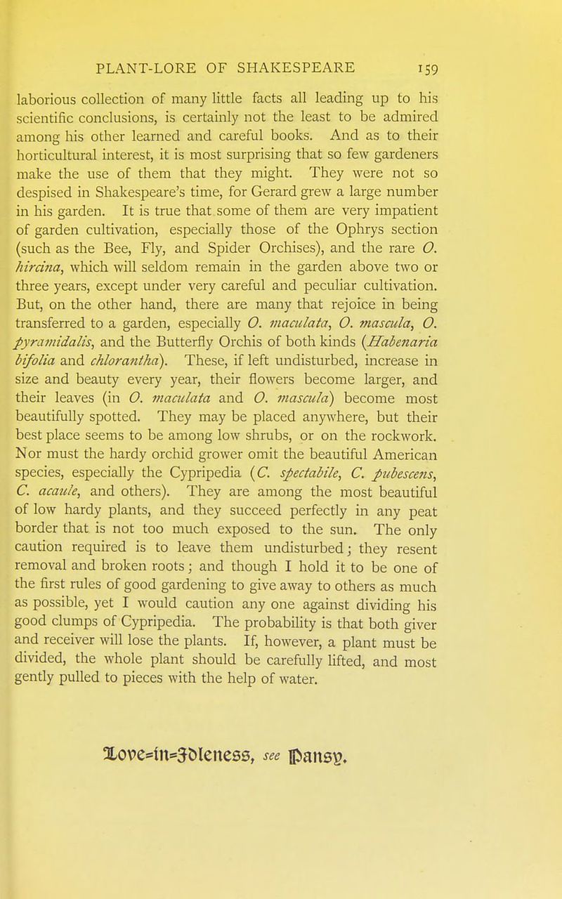 laborious collection of many little facts all leading up to his scientific conclusions, is certainly not the least to be admired among his other learned and careful books. And as to their horticultural interest, it is most surprising that so few gardeners make the use of them that they might. They were not so despised in Shakespeare's time, for Gerard grew a large number in his garden. It is true that some of them are very impatient of garden cultivation, especially those of the Ophrys section (such as the Bee, Fly, and Spider Orchises), and the rare O. hircina, which will seldom remain in the garden above two or three years, except under very careful and peculiar cultivation. But, on the other hand, there are many that rejoice in being transferred to a garden, especially O. maculata, O. mascula, O. _pyra7mdalis, and the Butterfly Orchis of both kinds {Habenaria bifolia and chloraniha). These, if left undisturbed, increase in size and beauty every year, their flowers become larger, and their leaves (in O. maculata and O. masciila) become most beautifully spotted. They may be placed anywhere, but their best place seems to be among low shrubs, or on the rockwork. Nor must the hardy orchid grower omit the beautiful American species, especially the Cypripedia (C spectabile, C. pubescens, C. acatik, and others). They are among the most beautiful of low hardy plants, and they succeed perfectly in any peat border that is not too much exposed to the sun. The only caution required is to leave them undisturbed; they resent removal and broken roots; and though I hold it to be one of the first rules of good gardening to give away to others as much as possible, yet I would caution any one against dividing his good clumps of Cypripedia. The probability is that both giver and receiver will lose the plants. If, however, a plant must be divided, the whole plant should be carefully lifted, and most gently pulled to pieces with the help of water. Xove*in*3bleness, see pans^.