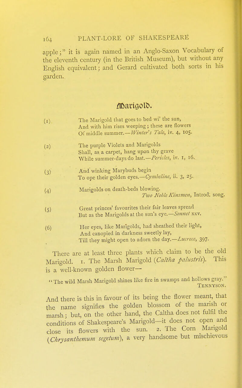 apple; it is again named in an Anglo-Saxon Vocabulary of the eleventh century (in the British Museum), but without any English equivalent; and Gerard cultivated both sorts in his garden. (1) The Marigold that goes to bed \vi' the sun, And with him rises weeping ; these are flowers Of middle summer. —Winter's Tale, iv. 4, 105. (2) The purple Violets and Marigolds Shall, as a carpet, hang upon thy grave While summer-days do last.—Pericles, iv. I, 16. (3) And winking Marybuds begin To ope their golden eyes.—Cymbcline, ii. 3, 25. (4) Marigolds on death-beds blowing. Two Noble Kinsmen, Introd. song. (^) Great princes' favourites their fair leaves spread But as the Marigolds at the sun's eye.—Sonnet xxv. (6) Her eyes, like Marigolds, had sheathed their light, And canopied in darkness sweetly lay. Till they might open to adorn the d.a.y,—Lttcrece, 397. There are at least three plants which claim to be the old Marigold, i. The Marsh Marigold {Caltha palustris). This is a well-known golden flower— The wild Marsh Mangold shines like fire in swamps and hollows gray. Tennyson. And there is this in favour of its being the flower meant, that the name signifies the golden blossom of the marish or marsh; but, on the other hand, the Caltha does not fulfil the conditions of Shakespeare's Marigold—it does not open and close its flowers with the sun. 2. The Corn Mangold (^Chrysanthemum segehm), a very handsome but mischievous