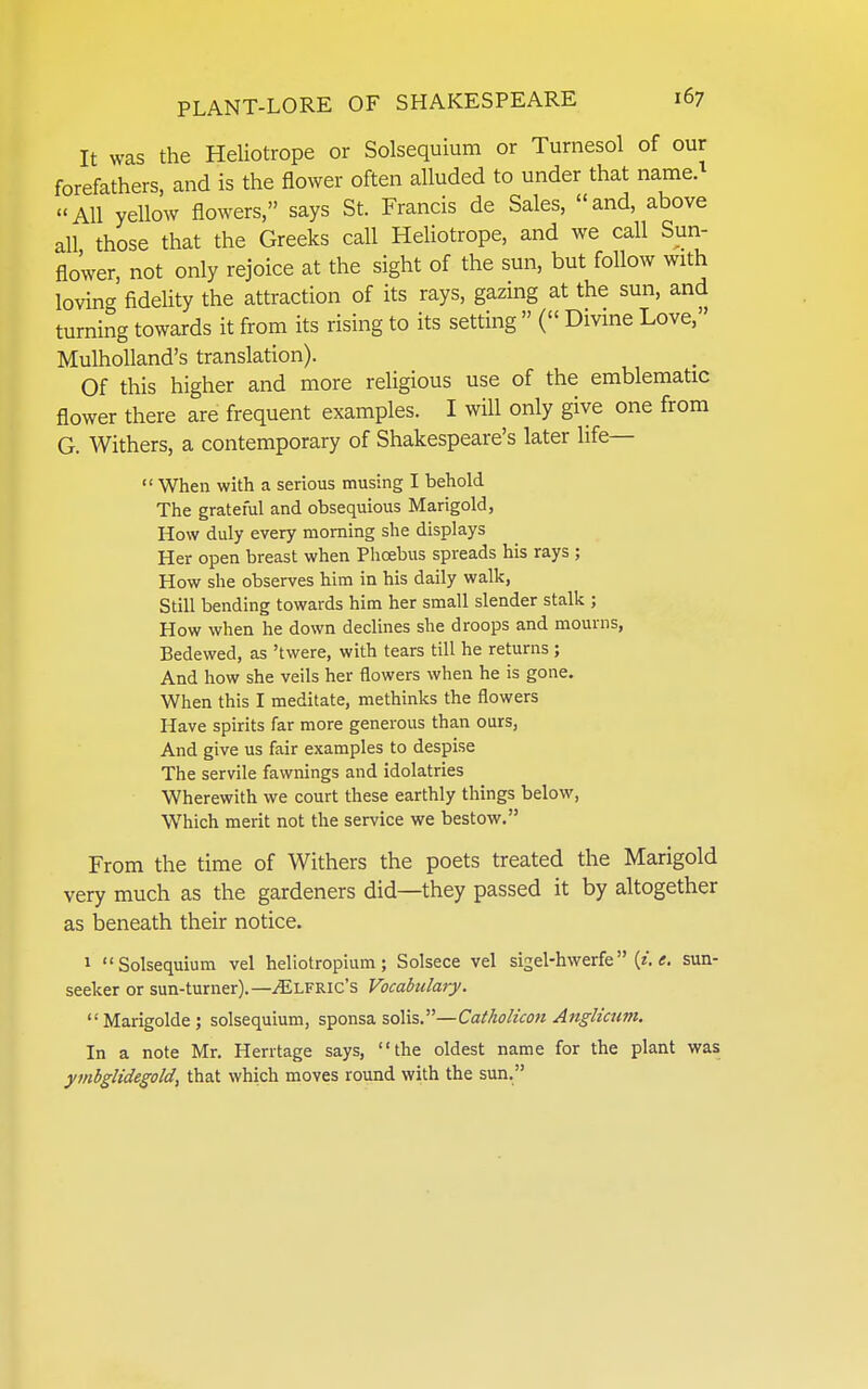It was the Heliotrope or Solsequium or Turnesol of our forefathers, and is the flower often alluded to under that name. All yellow flowers, says St. Francis de Sales, and, above aU those that the Greeks call Heliotrope, and we call Sun- flo'wer, not only rejoice at the sight of the sun, but follow with loving fidelity the attraction of its rays, gazing at the sun, and turning towards it from its rising to its setting  ( Divine Love, Mulholland's translation). Of this higher and more religious use of the emblematic flower there are frequent examples. I will only give one from G. Withers, a contemporary of Shakespeare's later life—  When with a serious musing I behold The grateful and obsequious Marigold, How duly every morning she displays Her open breast when Phoebus spreads his rays ; How she observes him in his daily walk, Still bending towards him her small slender stalk ; How when he down declines she droops and mourns, Bedewed, as 'twere, with tears till he returns ; And how she veils her flowers when he is gone. When this I meditate, methinks the flowers Have spirits far more generous than ours. And give us fair examples to despise The servile fawnings and idolatries Wherewith we court these earthly things below. Which merit not the service we bestow. From the time of Withers the poets treated the Marigold very much as the gardeners did—they passed it by altogether as beneath their notice. 1 Solsequium vel heliotropium; Solsece vel sigel-hwerfe (z.sun- seeker or sun-turner).—^LFRic's Vocabulary. Marigolde; solsequium, sponsa soils.—Catholicon Anglicum. In a note Mr. Herrtage says, the oldest name for the plant was ymbglidegold, that which moves round with the sun.