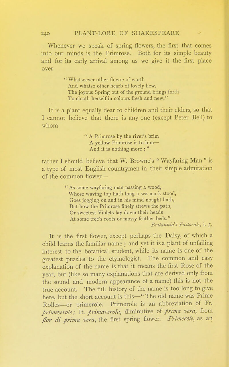 Whenever we speak of spring flowers, the first that comes into our minds is the Primrose. Both for its simple beauty and for its early arrival among us we give it the first place over  Whatsoever other flowre of worth And whatso other hearb of lovely hew, The joyous Spring out of the ground brings forth To cloath herself in colours fresh and new. It is a plant equally dear to children and their elders, so that I cannot believe that there is any one (except Peter Bell) to whom  A Primrose by the river's brim A yellow Primrose is to him— And it is nothing more ;  rather I should believe that W. Browne's  Wayfaring Man  is a type of most English countrymen in their simple admiration of the common flower— As some wayfaring man passing a wood, Whose waving top hath long a sea-mark stood, Goes jogging on and in his mind nought hath. But how the Primrose finely strews the path, Or sweetest Violets lay down their heads At some tree's roots or mossy feather-beds. Britannia!s Pastorals, i. 5- It is the first flower, except perhaps the Daisy, of which a child learns the familiar name ; and yet it is a plant of unfailing interest to the botanical student, while its name is one of the greatest puzzles to the etymologist. The common and easy explanation of the name is that it means the first Rose of the year, but (like so many explanations that are derived only from the sound and modern appearance of a name) this is not the true account. The full history of the name is too long to give here, but the short account is this— The old name was Prime Rolles—or primerole. Primerole is an abbreviation of Fr. primeverole; It. primaverola, diminutive of prima vera, from flor di prima vera, the first spring flower. Primerole, as an