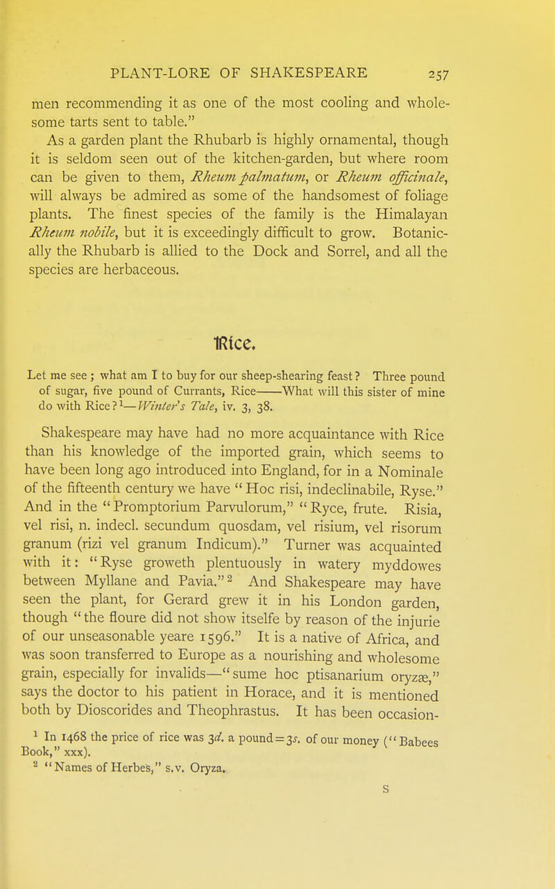 men recommending it as one of the most cooling and whole- some tarts sent to table. As a garden plant the Rhubarb is highly ornamental, though it is seldom seen out of the kitchen-garden, but where room can be given to them, Rheum pahnatum, or Rheum officinale, will always be admired as some of the handsomest of foliage plants. The finest species of the family is the Himalayan Rheum nobile, but it is exceedingly difficult to grow. Botanic- ally the Rhubarb is allied to the Dock and Sorrel, and all the species are herbaceous. IRice. Let me see ; what am I to buy for our sheep-shearing feast ? Three pound of sugar, five pound of Currants, Rice What will this sister of mine do with Rice ? ^— Winler's Tale, iv. 3, 38. Shakespeare may have had no more acquaintance with Rice than his knowledge of the imported grain, which seems to have been long ago introduced into England, for in a Nominale of the fifteenth century we have  Hoc risi, indeclinabile, Ryse. And in the  Promptorium Parvulorum,  Ryce, frute. Risia, vel risi, n. indecl. secundum quosdam, vel risium, vel risorum granum (rizi vel granum Indicum). Turner was acquainted with it:  Ryse groweth plentuously in watery myddowes between Myllane and Pavia.^ And Shakespeare may have seen the plant, for Gerard grew it in his London garden, though  the floure did not show itselfe by reason of the injurie of our unseasonable yeare 1596. It is a native of Africa, and was soon transferred to Europe as a nourishing and wholesome grain, especially for invalids— sume hoc ptisanarium oryzje, says the doctor to his patient in Horace, and it is mentioned both by Dioscorides and Theophrastus. It has been occasion- 1 In 1468 the price of rice was 3^/. a pound=3 j. of our money (Babees Book, xxx). ^ Names of Herbes, s.v. Oryza. S