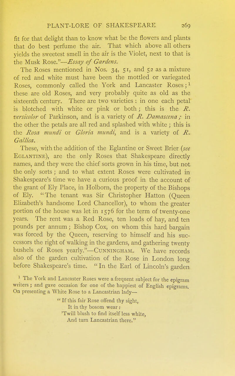 fit for that delight than to know what be the flowers and plants that do best perfume the air. That which above all others yields the sweetest smell in the air is the Violet, next to that is the Musk Rose.—Essay of Gardens. The Roses mentioned in Nos. 34, 51, and 52 as a mixture of red and white must have been the mottled or variegated Roses, commonly called the York and Lancaster Roses; ^ these are old Roses, and very probably quite as old as the sixteenth century. There are two varieties : in one each petal' is blotched with white or pink or both; this is the R. versicolor of Parkinson, and is a variety of R. Damascena ; in the other the petals are all red and splashed with white; this is the Rosa immdi or Gloria mundi, and is a variety of R. Gallica. These, with the addition of the Eglantine or Sweet Brier {see Eglantine), are the only Roses that Shakespeare directly names, and they were the chief sorts grown in his time, but not the only sorts ; and to what extent Roses were cultivated in Shakespeare's time we have a curious proof in the account of the grant of Ely Place, in Holborn, the property of the Bishops of Ely. The tenant was Sir Christopher Hatton (Queen Elizabeth's handsome Lord Chancellor), to whom the greater portion of the house was let in 1576 for the term of twenty-one years. The rent was a Red Rose, ten loads of hay, and ten pounds per annum; Bishop Cox, on whom this hard bargain was forced by the Queen, reserving to himself and his suc- cessors the right of walking in the gardens, and gathering twenty bushels of Roses yearly.—Cunningham. We have records also of the garden cultivation of the Rose in London long before Shakespeare's time.  In the Earl of Lincoln's garden 1 Tlie York and Lancaster Roses were a frequent subject for the epigram writers ; and gave occasion for one of the happiest of English epigrams. On presenting a White Rose to a Lancastrian lady— *' If this fair Rose offend thy sight, It in thy bosom wear : 'Twill blush to find itself less white, And turn Lancastrian there.