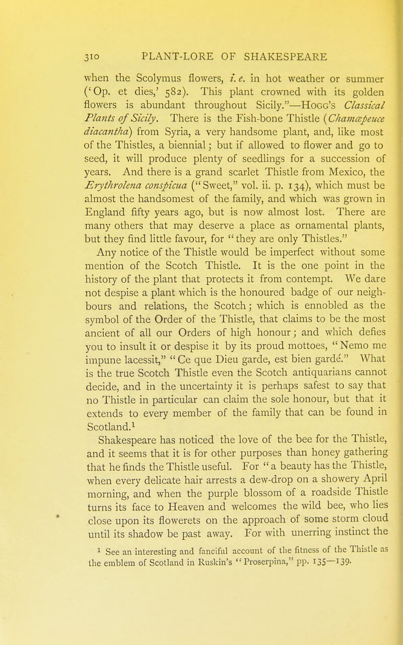 when the Scolymus flowers, e. in hot weather or summer ('Op. et dies,' 582). This plant crowned with its golden flowers is abundant throughout Sicily.—Hogg's Classical Plants of Sicily. There is the Fish-bone Thistle {Chamoipeuce diacantha) from Syria, a very handsome plant, and, like most of the Thistles, a biennial; but if allowed to flower and go to seed, it will produce plenty of seedlings for a succession of years. And there is a grand scarlet Thistle from Mexico, the Erythrolena conspicua (Sweet, vol. ii. p. 134), which must be almost the handsomest of the family, and which was grown in England fifty years ago, but is now almost lost. There are many others that may deserve a place as ornamental plants, but they find little favour, for  they are only Thistles. Any notice of the Thistle would be imperfect without some mention of the Scotch Thistle. It is the one point in the history of the plant that protects it from contempt. We dare not despise a plant which is the honoured badge of our neigh- bours and relations, the Scotch; which is ennobled as the symbol of the Order of the Thistle, that claims to be the most ancient of all our Orders of high honour; and which defies you to insult it or despise it by its proud mottoes,  Nemo me impune lacessit,  Ce que Dieu garde, est bien garde'. What is the true Scotch Thistle even the Scotch antiquarians cannot decide, and in the uncertainty it is perhaps safest to say that no Thistle in particular can claim the sole honour, but that it extends to every member of the family that can be found in Scotland.^ Shakespeare has noticed the love of the bee for the Thistle, and it seems that it is for other purposes than honey gathering that he finds the Thistle useful. For  a beauty has the Thistle, when every deUcate hair arrests a dew-drop on a showery April morning, and when the purple blossom of a roadside Thistle turns its face to Heaven and welcomes the wild bee, who lies close upon its flowerets on the approach of some storm cloud until its shadow be past away. For with unerring instinct the 1 See an interesting and fanciful account of the fitness of the Tliistle as the emblem of Scotland in Ruskin's Proserpina, pp. 135—139- i