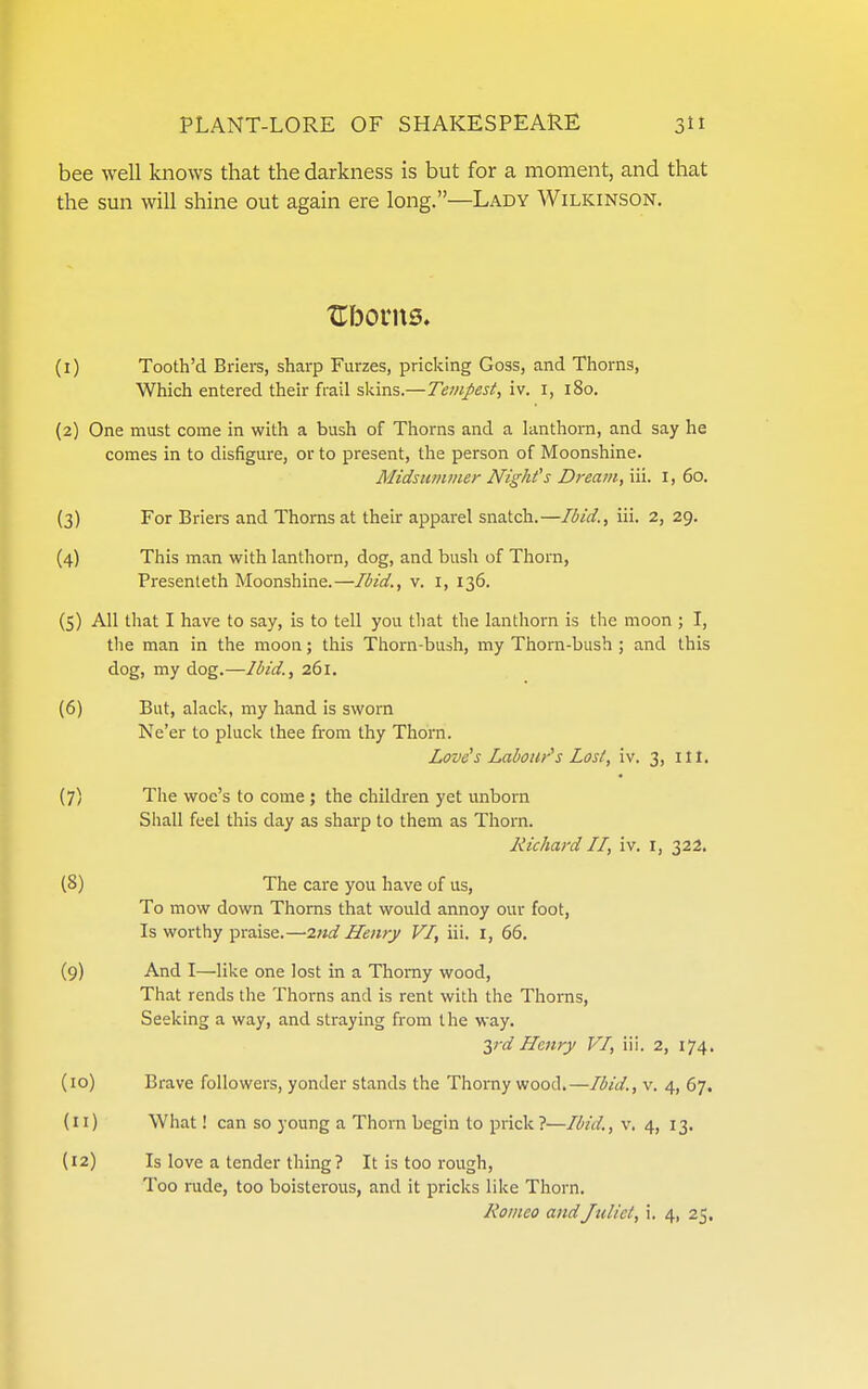 bee well knows that the darkness is but for a moment, and that the sun will shine out again ere long.—Lady Wilkinson, Ubonts. (1) Tooth'd Briers, sharp Furzes, pricking Goss, and Thorns, Which entered their frail skins.—Tempest, iv. i, i8o. (2) One must come in with a bush of Thorns and a lanthorn, and say he comes in to disfigure, or to present, the person of Moonshine. Midsummer Night's Dream, iii. i, 60. (3) For Briers and Thorns at their apparel snatch.—Ibid., iii. 2, 29. (4) This man with lanthorn, dog, and bush of Thom, Presenteth Moonshine.—Ibid., v. i, 136. (5) All that I have to say, is to tell you that the lanthorn is the moon ; I, the man in the moon; this Thorn-bush, my Thorn-bush ; and this dog, my dog.—Ibid., 261. (6) But, alack, my hand is sworn Ne'er to pluck thee from thy Thorn. Love's Labour's Lost, iv. 3, ill. (7) The woe's to come ; the children yet unborn Sliall feel this day as sharp to them as Thorn. Richard II, iv. i, 322. (8) The care you have of us, To mow down Thorns that would annoy our foot, Is worthy praise.—2nd Henry VI, iii. i, 66. (9) And I—like one lost in a Thorny wood, That rends the Thorns and is rent with the Thorns, Seeking a way, and straying from the way. ■^rd Henry VI, iii. 2, 174. (10) Brave followers, yonder stands the Thorny wood.—Ibid., v. 4, 67. (11) What! can so young a Thorn begin to prick?—Ibid., v. 4, 13. (12) Is love a tender thing ? It is too rough, Too rude, too boisterous, and it pricks like Thorn. Romeo and Juliet, i. 4, 25.
