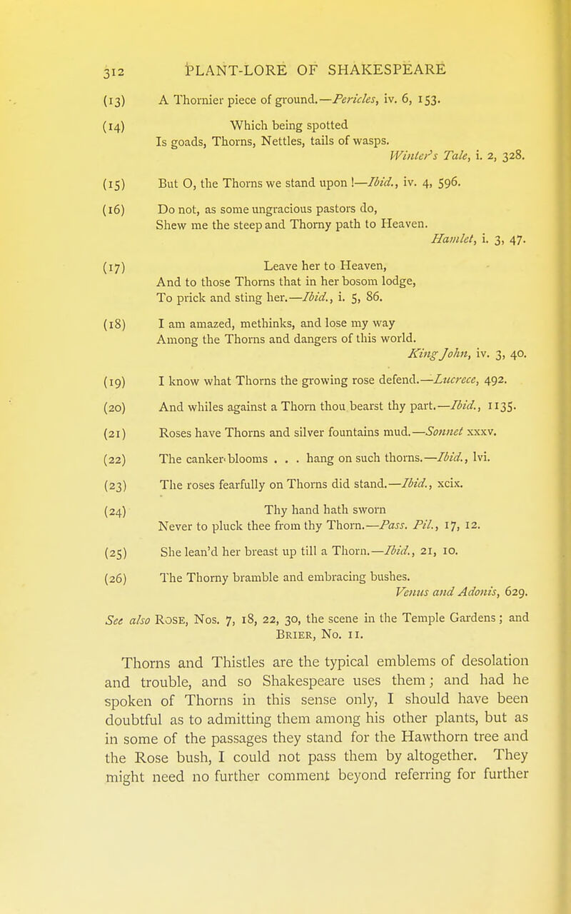 (13) A Thornier piece oi gronnd.—Fericks, iv. 6, 153. (14) Which being spotted Is goads, Thorns, Nettles, tails of wasps. JVinUr's Tale, i. 2, 328. (15) But O, the Thorns we stand upon \—Ibid., iv. 4, 596. (16) Do not, as some ungracious pastors do, Shew me the steep and Thorny path to Heaven. Hamlet, i. 3, 47. (17) Leave her to Heaven, And to those Thorns that in her bosom lodge, To prick and sting her.—Ibid., i. 5, 86. (18) I am amazed, methinks, and lose my way Among the Thorns and dangers of this world. King John, iv. 3, 40. (19) I know what Thorns the growing rose defend.—Z«/fr£<r«, 492. (20) And whiles against a Thorn thou bearst thy part.—1135. (21) Roses have Thorns and silver fountains mud.—Sonnet xxxv. (22) The canker'blooms . . . hang on such thonis.—/i^/(^., Ivi. (23) The roses fearfully on Thorns did stand.—Ibid., xcix. (24) Thy hand hath sworn Never to pluck thee from thy Thorn.—Pass. PH., 17, 12. (25) She lean'd her breast up till a Thorn.—Ibid., 21, 10. (26) The Thorny bramble and embracing bushes. Venus and Adonis, 629. See also Rose, Nos. 7, 18, 22, 30, the scene in the Temple Gardens; and Brier, No. ii. Thorns and Thistles are the typical emblems of desolation and trouble, and so Shakespeare uses them; and had he spoken of Thorns in this sense only, I should have been doubtful as to admitting them among his other plants, but as in some of the passages they stand for the Hawthorn tree and the Rose bush, I could not pass them by altogether. They might need no further comment beyond referring for further
