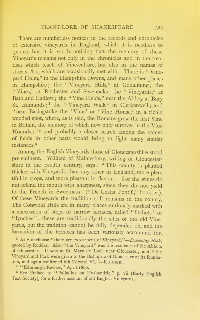 There are numberless notices in the records and chronicles of extensive vineyards in England, which it is needless to quote; but it is worth noticing that the memory of these Vineyards remains not only in the chronicles and in the trea- tises which teach of Vine-culture, but also in the names of streets, &c., which are occasionally met with. There is  Vine- yard Holm, in the Hampshire Downs, and many other places in Hampshire; the  Vineyard Hills, at Godalming; the  Vines, at Rochester and Sevenoaks; the  Vineyards, at Bath and Ludlow; the Vine Fields, near the Abbey at Bury St. Edmunds;i the Vineyard Walk in Clerkenwell; and near Basingstoke the 'Vine' or 'Vine House,' in a richly wooded spot, where, as is said, the Romans grew the first Vine in Britain, the memory of which now only survives in the Vine Hounds ; and probably a closer search among the names of fields in other parts would bring to light many similar instances.^ Among the English Vineyards those of Gloucestershire stood pre-eminent. William of Malmesbury, writing of Gloucester- shire in the twelfth century, says:  This county is planted thicker with Vineyards than any other in England, more plen- tiful in crops, and more pleasant in flavour. For the wines do not offend the mouth with sharpness, since they do not yield to the French in Sweetness (De Gestis Pontif., book iv.). Of these Vineyards the tradition still remains in the county. The Cotswold Hills are in many places curiously marked with a succession of steps or narrow terraces, called Htchets or lynches; these are traditionally the sites of the old Vine- yards, but the tradition cannot be fully depended on, and the formation of the terraces has been variously accounted for. ^ At Stonehouse there are two arpens of Vineyard.—Domesday Book, quoted by Rudder. Also the Vineyard was the residence of the Abbots of Gloucester. It was at St. Mary de Lode near Gloucester, and the Vineyard and Park were given to the Bishopric of Gloucester at its founda- tion, and again confirmed 6th Edward VI.—Rudder. ^ Edinburgh Review, April i860, ' See Preface to Palladius on Husbandrie, p. vii (Early English Text Society), for a further account of old English Vineyards.