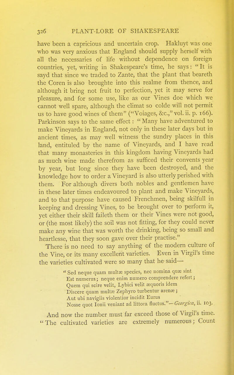 have been a capricious and uncertain crop. Hakluyt was one who was very anxious that England should supply herself with all the necessaries of life without dependence on foreign countries, yet, writing in Shakespeare's time, he says:  It is sayd that since we traded to Zante, that the plant that beareth the Coren is also broughte into this realme from thence, and although it bring not fruit to perfection, yet it may serve for pleasure, and for some use, like as our Vines doe which we cannot well spare, although the climat so colde will not permit us to have good wines of them (Voiages, &c., vol. ii. p. i66). Parkinson says to the same effect:  Many have adventured to make Vineyards in England, not only in these later days but in ancient times, as may well witness the sundry places in this land, entituled by the name of Vineyards, and I have read that many monasteries in this kingdom having Vineyards had as much wine made therefrom as sufficed their convents year by year, but long since they have been destroyed, and the knowledge how to order a Vineyard is also utterly perished with them. For although divers both nobles and gentlemen have in these later times endeavoured to plant and make Vineyards, and to that purpose have caused Frenchmen, being skilfull in keeping and dressing Vines, to be brought over to perform it, yet either their skill faileth them or their Vines were not good, or (the most likely) the soil was not fitting, for they could never make any wine that was worth the drinking, being so small and heartlesse, that they soon gave over their practise. There is no need to say anything of the modern culture of the Vine, or its many excellent varieties. Even in Virgil's time the varieties cultivated were so many that he said—  Sed neque quam inult£e species, nec iiomina quae sint Est numerus; neque enim numero compiendere refert; Quem qui scire velit, Lybici velit tequoris idem Discere quam mullx Zepliyro turbentur arense ; Aut ubi navigiis violenlior incidit Eurus Nosse quot loiiii veniant ad littoia fluctus.— Georgica, ii. 103. And now the number must far exceed those of Virgil's time. The cultivated varieties are extremely numerous; Count